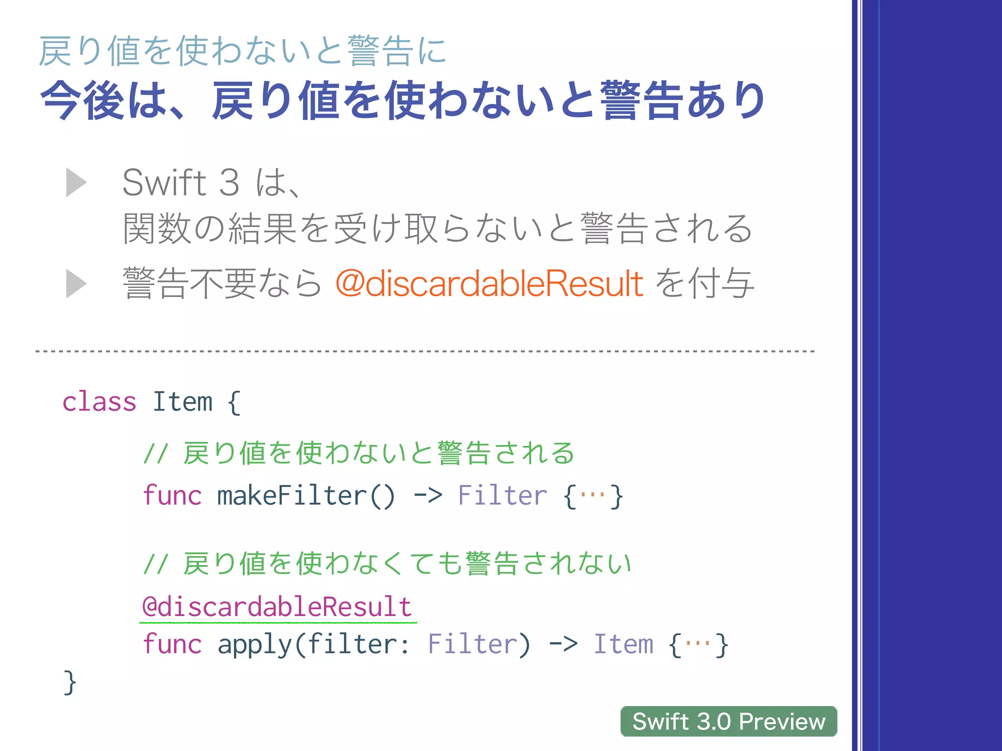  
class Item {
// 戻り値を使わないと警告される
func makeFilter() -> Filter {…}
// 戻り値を使わなくても警告されない
@discardableResult
func apply(filter: Filter) -> Item {…}
}
 