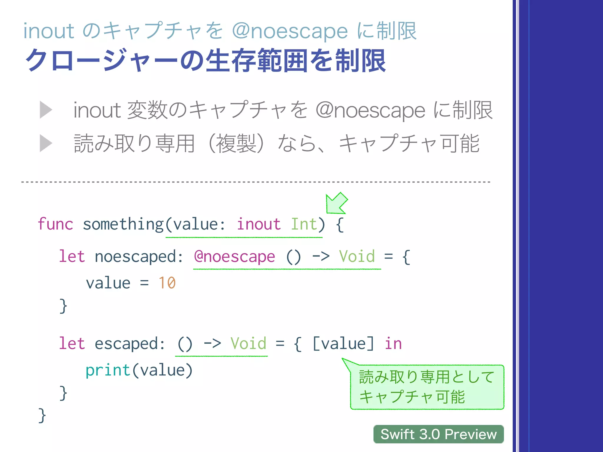 func something(value: inout Int) {
let noescaped: @noescape () -> Void = {
value = 10
}
let escaped: () -> Void = { [value] in
print(value)
}
}
 
 
