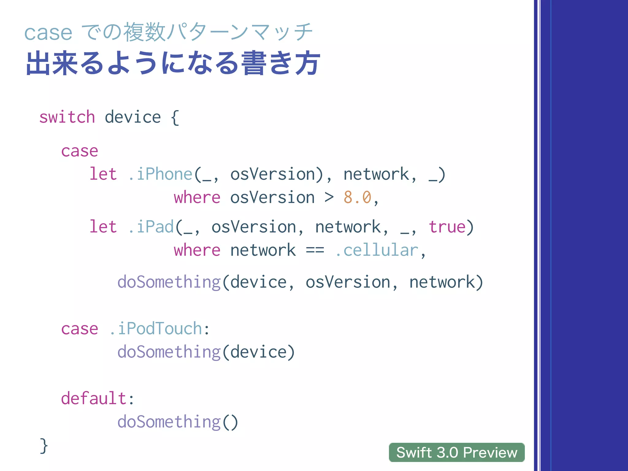 switch device {
case
let .iPhone(_, osVersion, network, _)
where osVersion > 8.0,
let .iPad(_, osVersion, network, _, true)
where network == .cellular,
doSomething(device, osVersion, network)
case .iPodTouch:
doSomething(device)
default:
doSomething()
}
 