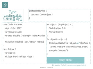 NHN	NEXT	Eunjoo	Im
Type
casting으로

프로토콜 확인
출처: Apple Inc. The Swift Programming Language (Swift 3)
protocol HasArea {

var area: Double { get }

}
class Circle: HasArea {

let pi = 3.1415927

var radius: Double

var area: Double { return pi * radius * radius
}

init(radius: Double) { self.radius = radius }

}

class Animal {

var legs: Int

init(legs: Int) { self.legs = legs }

}
let objects: [AnyObject] = [

Circle(radius: 2.0),

Animal(legs: 4)

]

for object in objects {

if let objectWithArea = object as? HasArea {

print("Area is (objectWithArea.area)")

else print(“no area")

}

// Area is 12.5663708

// Something that doesn't have an area
어떤 값이 찍힐까요?
 