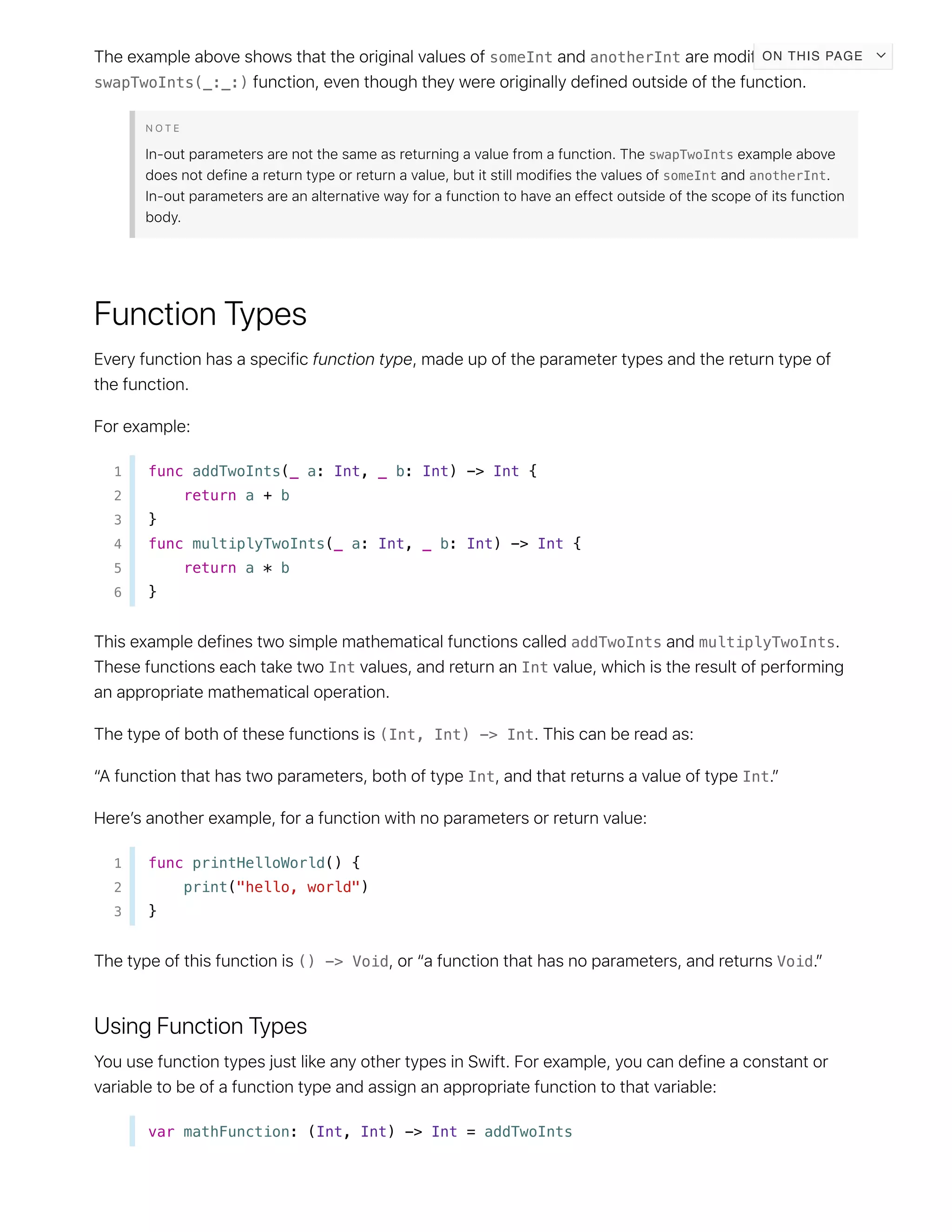 someInt anotherInt
swapTwoInts(_:_:)
swapTwoInts
someInt anotherInt
1 func addTwoInts(_ a: Int, _ b: Int) -> Int {
2 return a + b
3 }
4 func multiplyTwoInts(_ a: Int, _ b: Int) -> Int {
5 return a * b
6 }
addTwoInts multiplyTwoInts
Int Int
(Int, Int) -> Int
Int Int
1 func printHelloWorld() {
2 print("hello, world")
3 }
() -> Void Void
var mathFunction: (Int, Int) -> Int = addTwoInts
ON THIS PAGE
 
