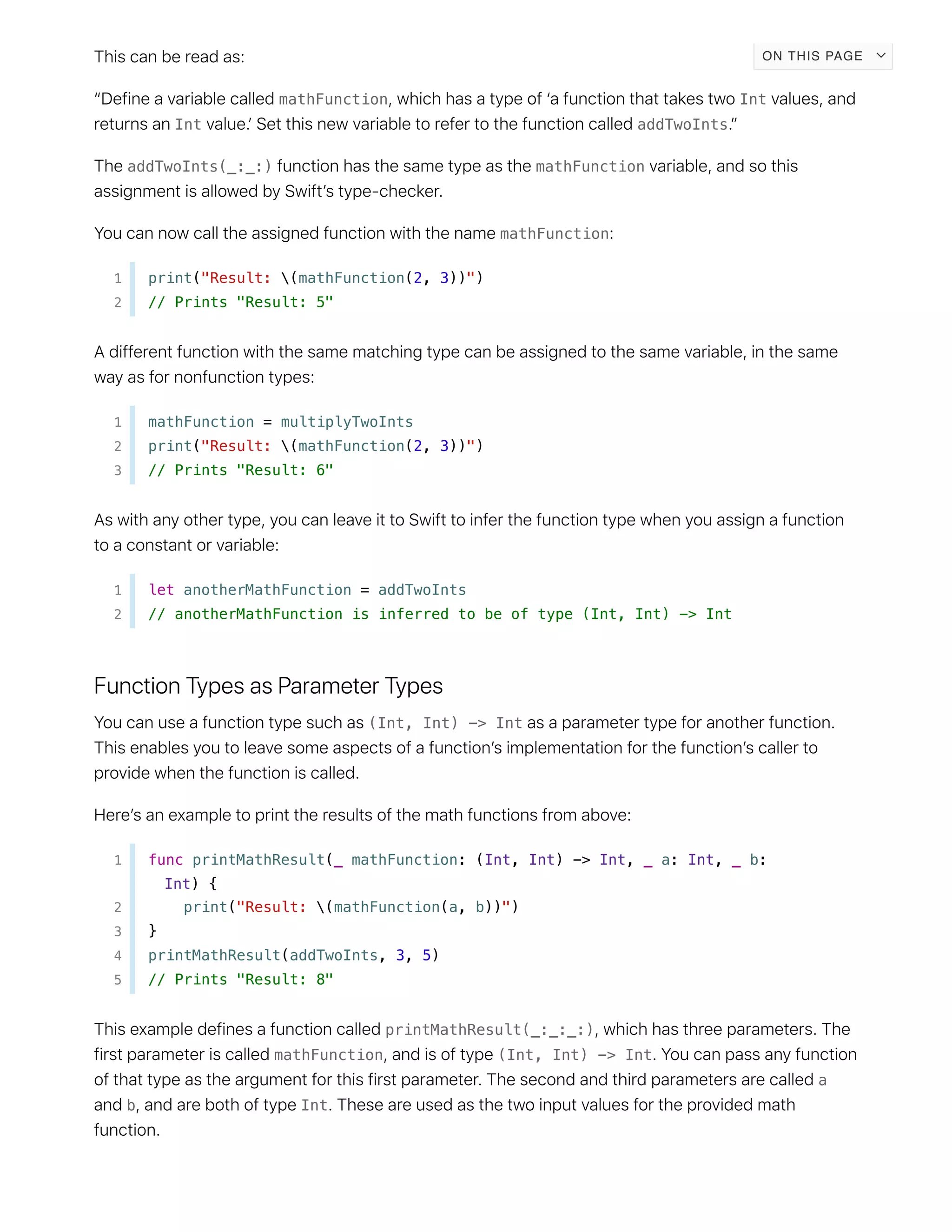 mathFunction Int
Int addTwoInts
addTwoInts(_:_:) mathFunction
mathFunction
1 print("Result: (mathFunction(2, 3))")
2 // Prints "Result: 5"
1 mathFunction = multiplyTwoInts
2 print("Result: (mathFunction(2, 3))")
3 // Prints "Result: 6"
1 let anotherMathFunction = addTwoInts
2 // anotherMathFunction is inferred to be of type (Int, Int) -> Int
(Int, Int) -> Int
1 func printMathResult(_ mathFunction: (Int, Int) -> Int, _ a: Int, _ b:
Int) {
2 print("Result: (mathFunction(a, b))")
3 }
4 printMathResult(addTwoInts, 3, 5)
5 // Prints "Result: 8"
printMathResult(_:_:_:)
mathFunction (Int, Int) -> Int
a
b Int
ON THIS PAGE
 