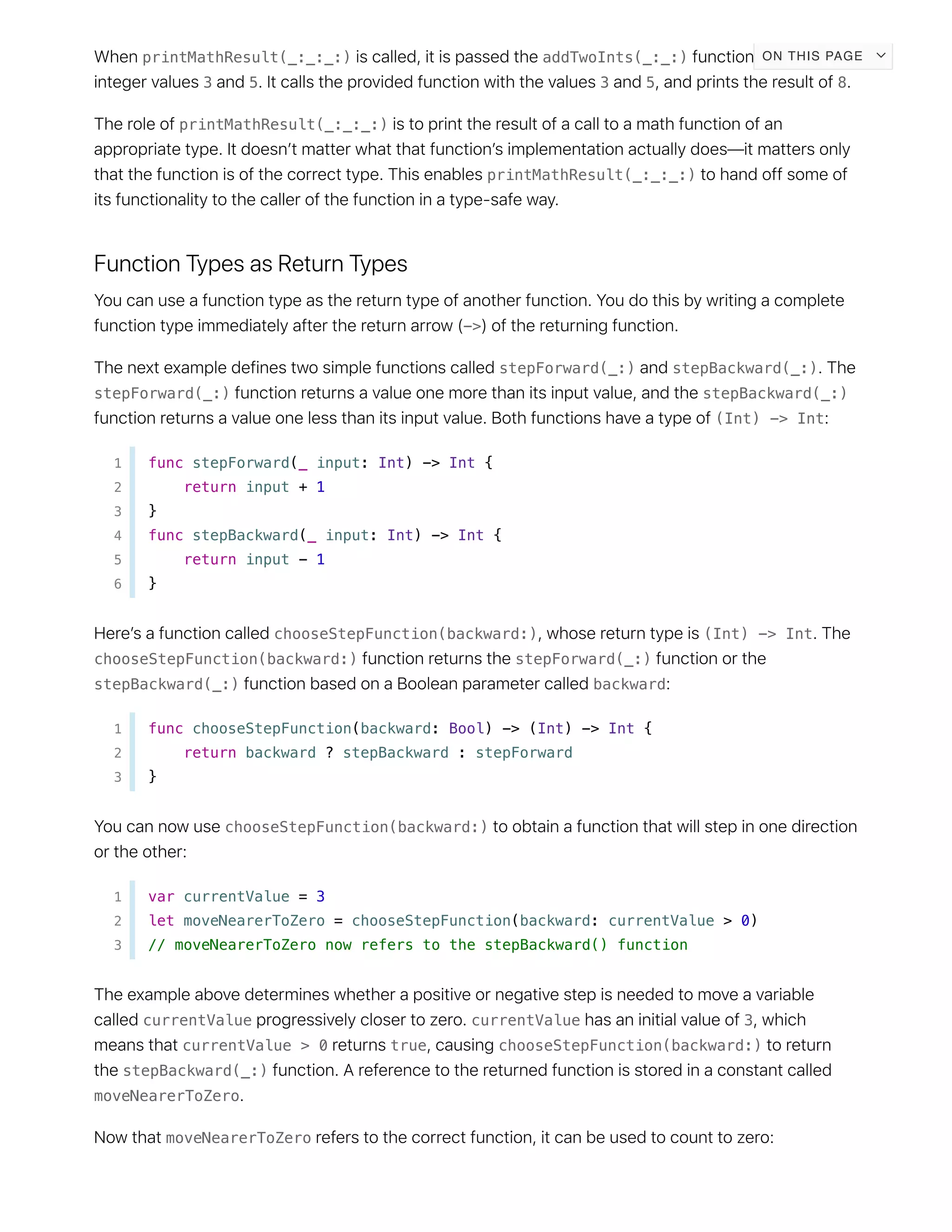 printMathResult(_:_:_:) addTwoInts(_:_:)
3 5 3 5 8
printMathResult(_:_:_:)
printMathResult(_:_:_:)
->
stepForward(_:) stepBackward(_:)
stepForward(_:) stepBackward(_:)
(Int) -> Int
1 func stepForward(_ input: Int) -> Int {
2 return input + 1
3 }
4 func stepBackward(_ input: Int) -> Int {
5 return input - 1
6 }
chooseStepFunction(backward:) (Int) -> Int
chooseStepFunction(backward:) stepForward(_:)
stepBackward(_:) backward
1 func chooseStepFunction(backward: Bool) -> (Int) -> Int {
2 return backward ? stepBackward : stepForward
3 }
chooseStepFunction(backward:)
1 var currentValue = 3
2 let moveNearerToZero = chooseStepFunction(backward: currentValue > 0)
3 // moveNearerToZero now refers to the stepBackward() function
currentValue currentValue 3
currentValue > 0 true chooseStepFunction(backward:)
stepBackward(_:)
moveNearerToZero
moveNearerToZero
ON THIS PAGE
 