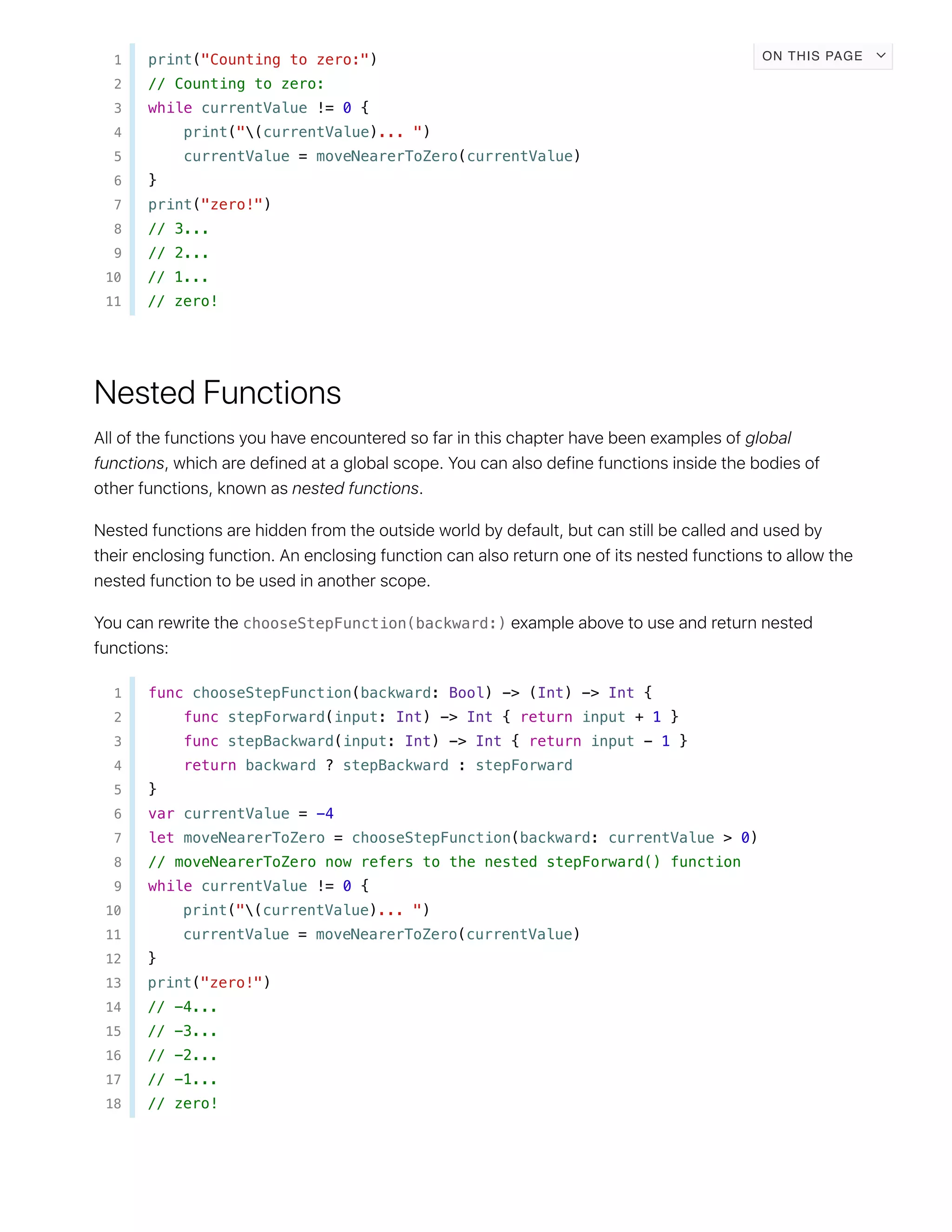 1 print("Counting to zero:")
2 // Counting to zero:
3 while currentValue != 0 {
4 print("(currentValue)... ")
5 currentValue = moveNearerToZero(currentValue)
6 }
7 print("zero!")
8 // 3...
9 // 2...
10 // 1...
11 // zero!
chooseStepFunction(backward:)
1 func chooseStepFunction(backward: Bool) -> (Int) -> Int {
2 func stepForward(input: Int) -> Int { return input + 1 }
3 func stepBackward(input: Int) -> Int { return input - 1 }
4 return backward ? stepBackward : stepForward
5 }
6 var currentValue = -4
7 let moveNearerToZero = chooseStepFunction(backward: currentValue > 0)
8 // moveNearerToZero now refers to the nested stepForward() function
9 while currentValue != 0 {
10 print("(currentValue)... ")
11 currentValue = moveNearerToZero(currentValue)
12 }
13 print("zero!")
14 // -4...
15 // -3...
16 // -2...
17 // -1...
18 // zero!
ON THIS PAGE
 