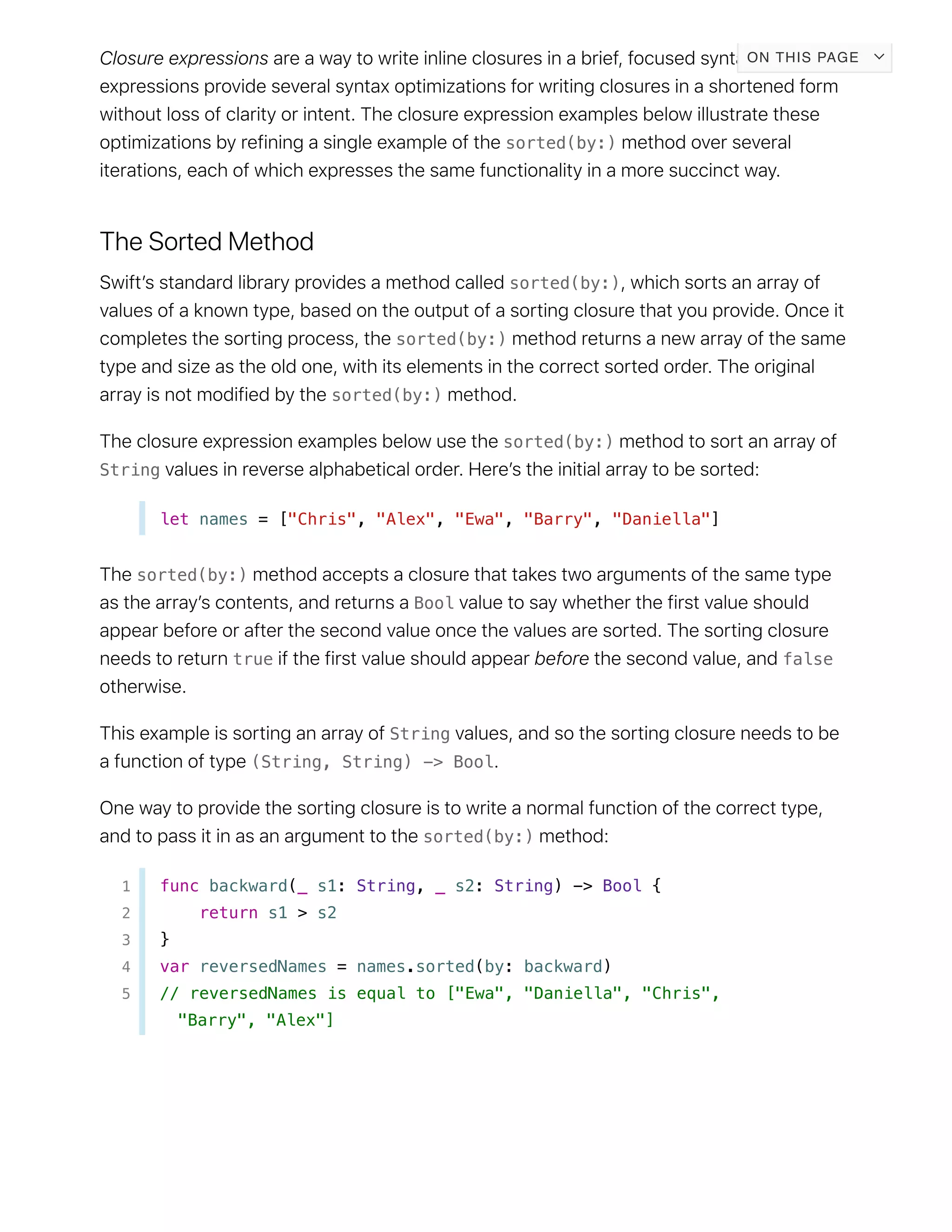 sorted(by:)
sorted(by:)
sorted(by:)
sorted(by:)
sorted(by:)
String
let names = ["Chris", "Alex", "Ewa", "Barry", "Daniella"]
sorted(by:)
Bool
true false
String
(String, String) -> Bool
sorted(by:)
1 func backward(_ s1: String, _ s2: String) -> Bool {
2 return s1 > s2
3 }
4 var reversedNames = names.sorted(by: backward)
5 // reversedNames is equal to ["Ewa", "Daniella", "Chris",
"Barry", "Alex"]
ON THIS PAGE
 