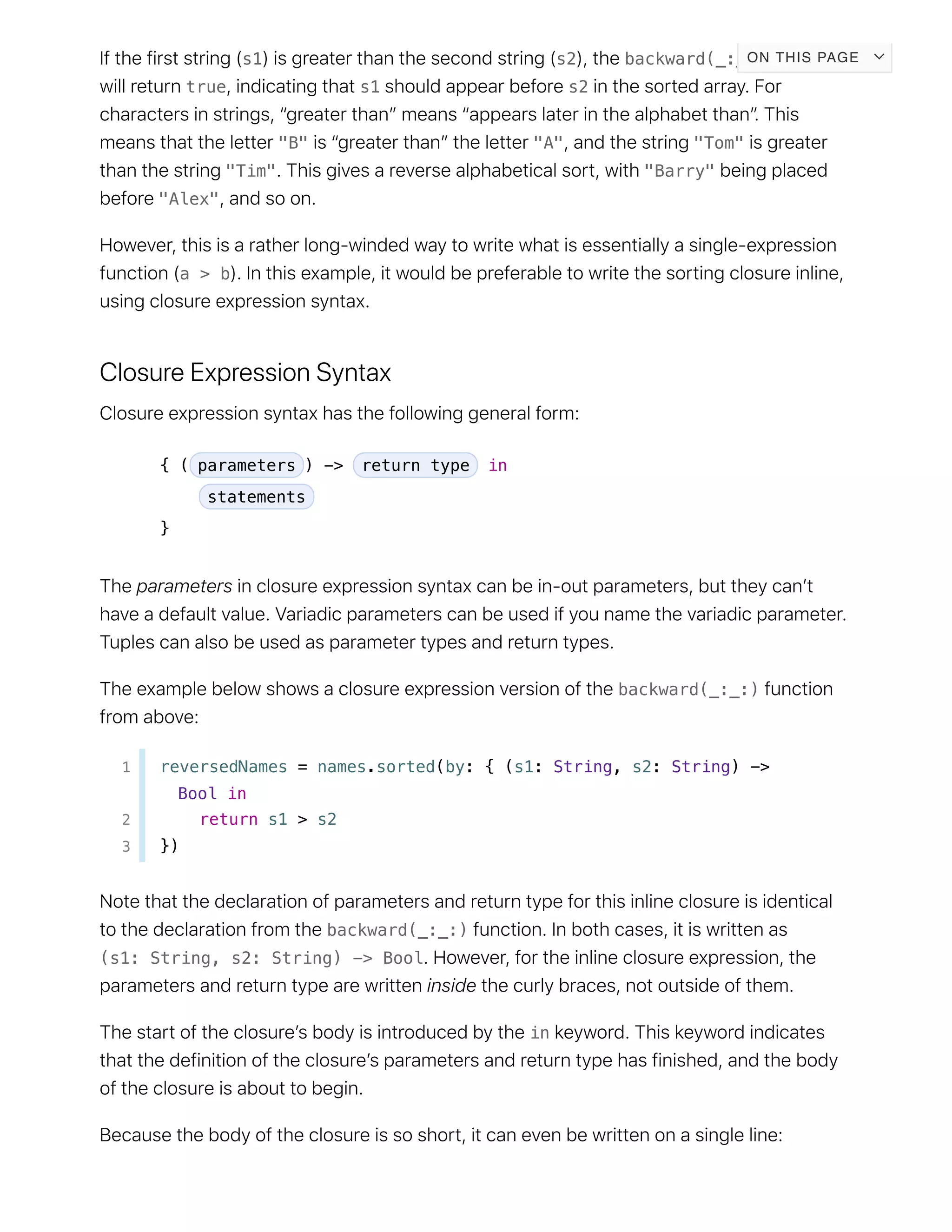 s1 s2 backward(_:_:)
true s1 s2
"B" "A" "Tom"
"Tim" "Barry"
"Alex"
a > b
{ ( parameters ) -> return type in
statements
}
backward(_:_:)
1 reversedNames = names.sorted(by: { (s1: String, s2: String) ->
Bool in
2 return s1 > s2
3 })
backward(_:_:)
(s1: String, s2: String) -> Bool
in
ON THIS PAGE
 