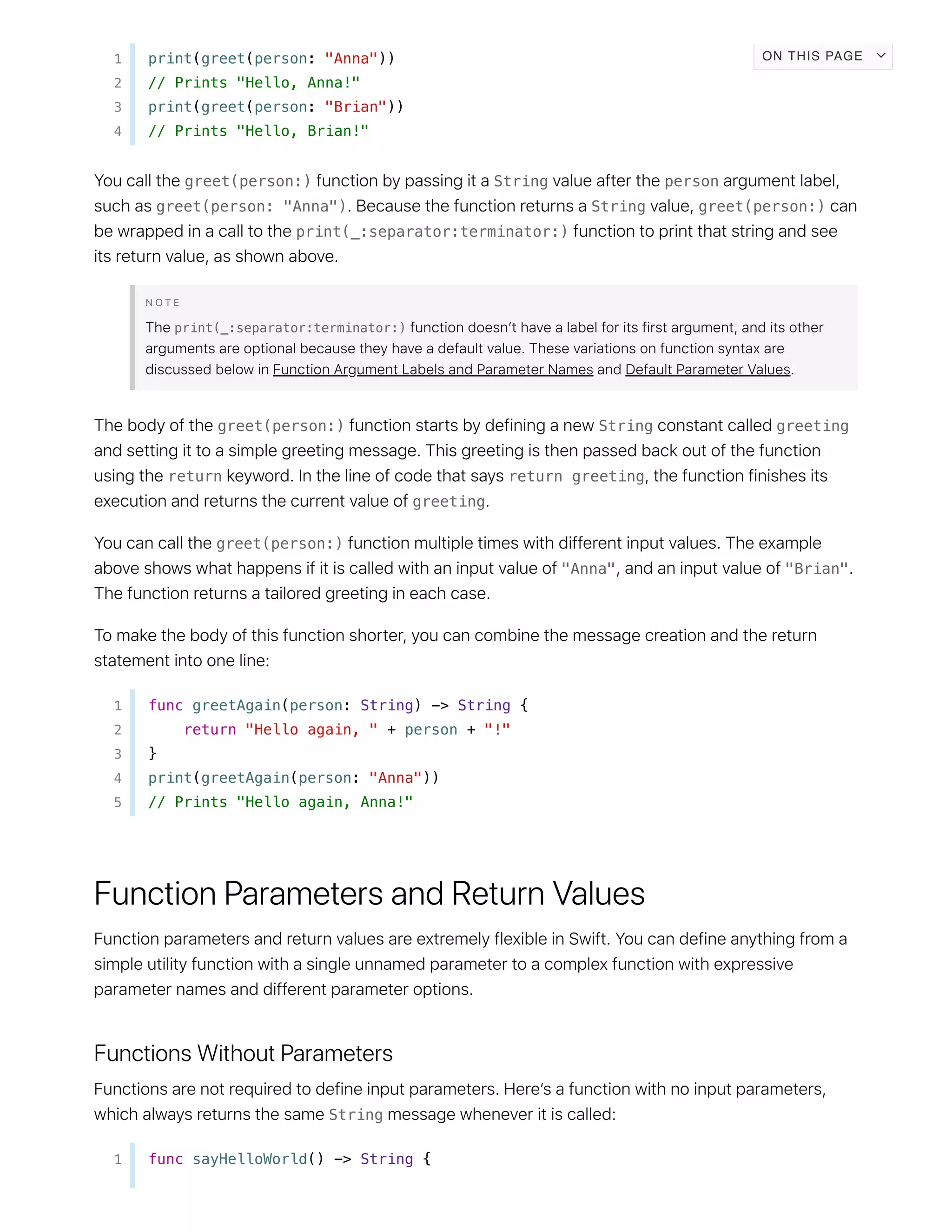 1 print(greet(person: "Anna"))
2 // Prints "Hello, Anna!"
3 print(greet(person: "Brian"))
4 // Prints "Hello, Brian!"
greet(person:) String person
greet(person: "Anna") String greet(person:)
print(_:separator:terminator:)
print(_:separator:terminator:)
greet(person:) String greeting
return return greeting
greeting
greet(person:)
"Anna" "Brian"
1 func greetAgain(person: String) -> String {
2 return "Hello again, " + person + "!"
3 }
4 print(greetAgain(person: "Anna"))
5 // Prints "Hello again, Anna!"
String
1 func sayHelloWorld() -> String {
ON THIS PAGE
 