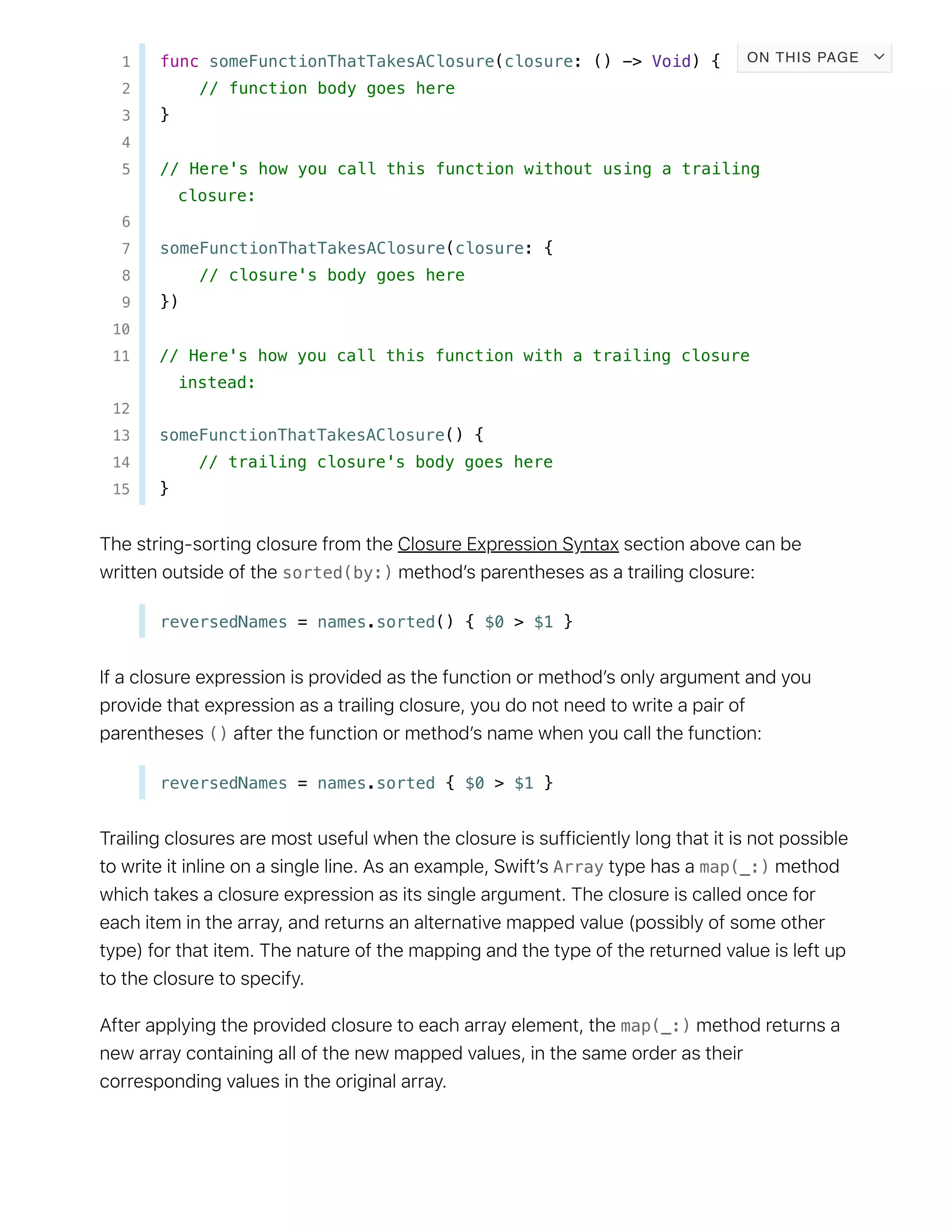 1 func someFunctionThatTakesAClosure(closure: () -> Void) {
2 // function body goes here
3 }
4
5 // Here's how you call this function without using a trailing
closure:
6
7 someFunctionThatTakesAClosure(closure: {
8 // closure's body goes here
9 })
10
11 // Here's how you call this function with a trailing closure
instead:
12
13 someFunctionThatTakesAClosure() {
14 // trailing closure's body goes here
15 }
sorted(by:)
reversedNames = names.sorted() { $0 > $1 }
()
reversedNames = names.sorted { $0 > $1 }
Array map(_:)
map(_:)
ON THIS PAGE
 
