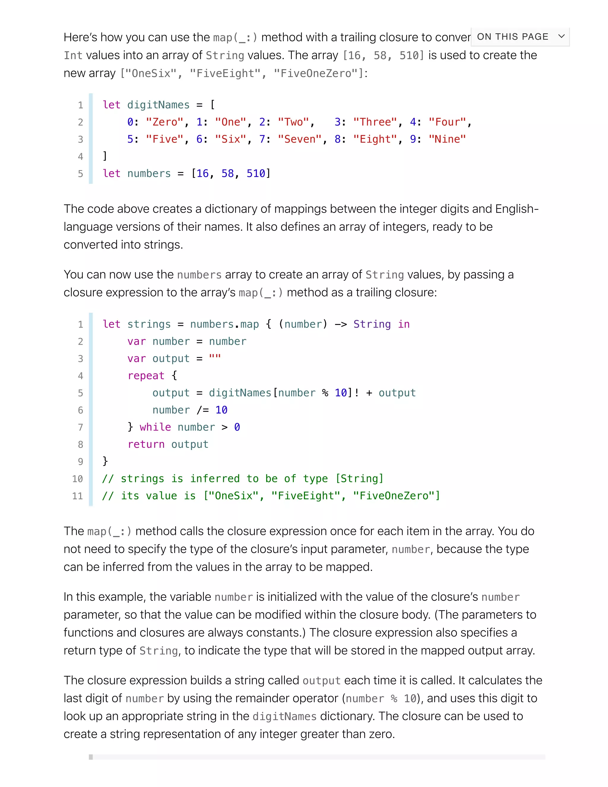 map(_:)
Int String [16, 58, 510]
["OneSix", "FiveEight", "FiveOneZero"]
1 let digitNames = [
2 0: "Zero", 1: "One", 2: "Two", 3: "Three", 4: "Four",
3 5: "Five", 6: "Six", 7: "Seven", 8: "Eight", 9: "Nine"
4 ]
5 let numbers = [16, 58, 510]
numbers String
map(_:)
1 let strings = numbers.map { (number) -> String in
2 var number = number
3 var output = ""
4 repeat {
5 output = digitNames[number % 10]! + output
6 number /= 10
7 } while number > 0
8 return output
9 }
10 // strings is inferred to be of type [String]
11 // its value is ["OneSix", "FiveEight", "FiveOneZero"]
map(_:)
number
number number
String
output
number number % 10
digitNames
ON THIS PAGE
 