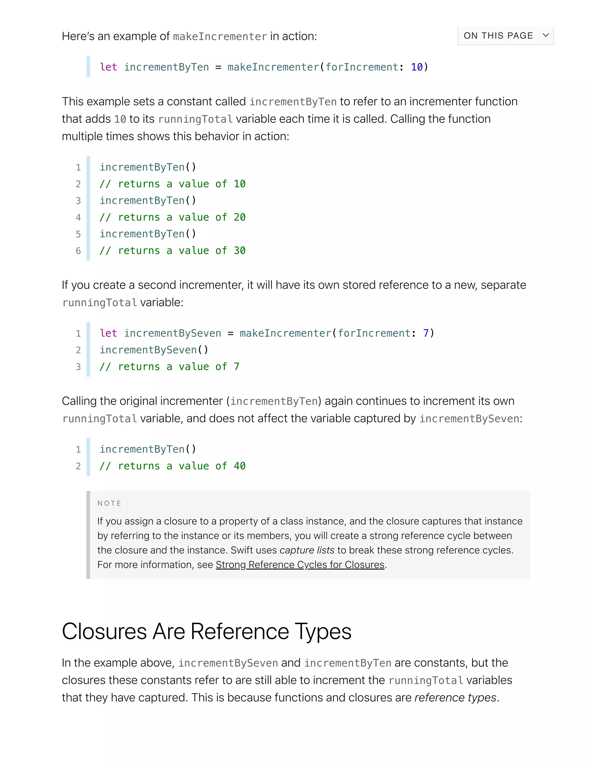 makeIncrementer
let incrementByTen = makeIncrementer(forIncrement: 10)
incrementByTen
10 runningTotal
1 incrementByTen()
2 // returns a value of 10
3 incrementByTen()
4 // returns a value of 20
5 incrementByTen()
6 // returns a value of 30
runningTotal
1 let incrementBySeven = makeIncrementer(forIncrement: 7)
2 incrementBySeven()
3 // returns a value of 7
incrementByTen
runningTotal incrementBySeven
1 incrementByTen()
2 // returns a value of 40
incrementBySeven incrementByTen
runningTotal
ON THIS PAGE
 