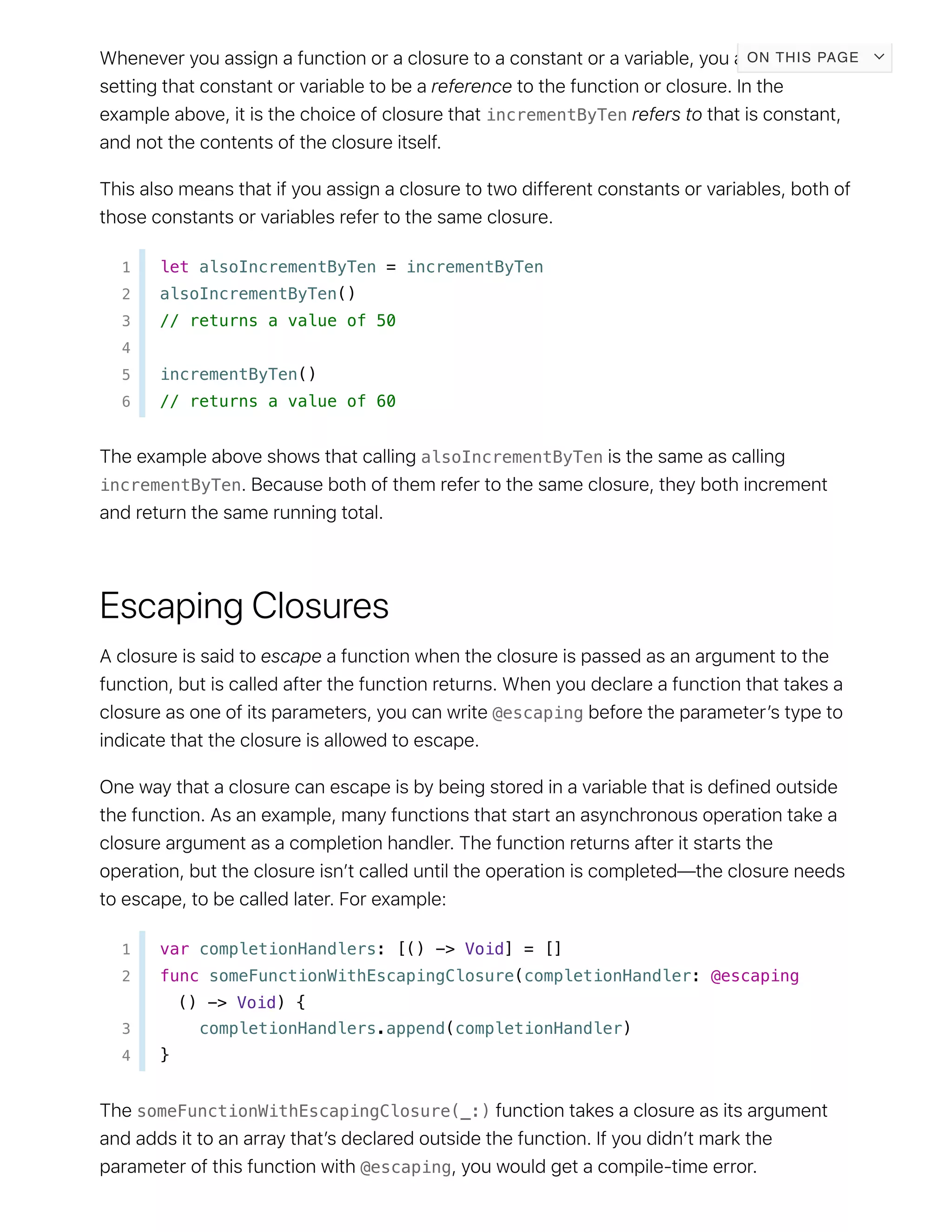 incrementByTen
1 let alsoIncrementByTen = incrementByTen
2 alsoIncrementByTen()
3 // returns a value of 50
4
5 incrementByTen()
6 // returns a value of 60
alsoIncrementByTen
incrementByTen
@escaping
1 var completionHandlers: [() -> Void] = []
2 func someFunctionWithEscapingClosure(completionHandler: @escaping
() -> Void) {
3 completionHandlers.append(completionHandler)
4 }
someFunctionWithEscapingClosure(_:)
@escaping
ON THIS PAGE
 