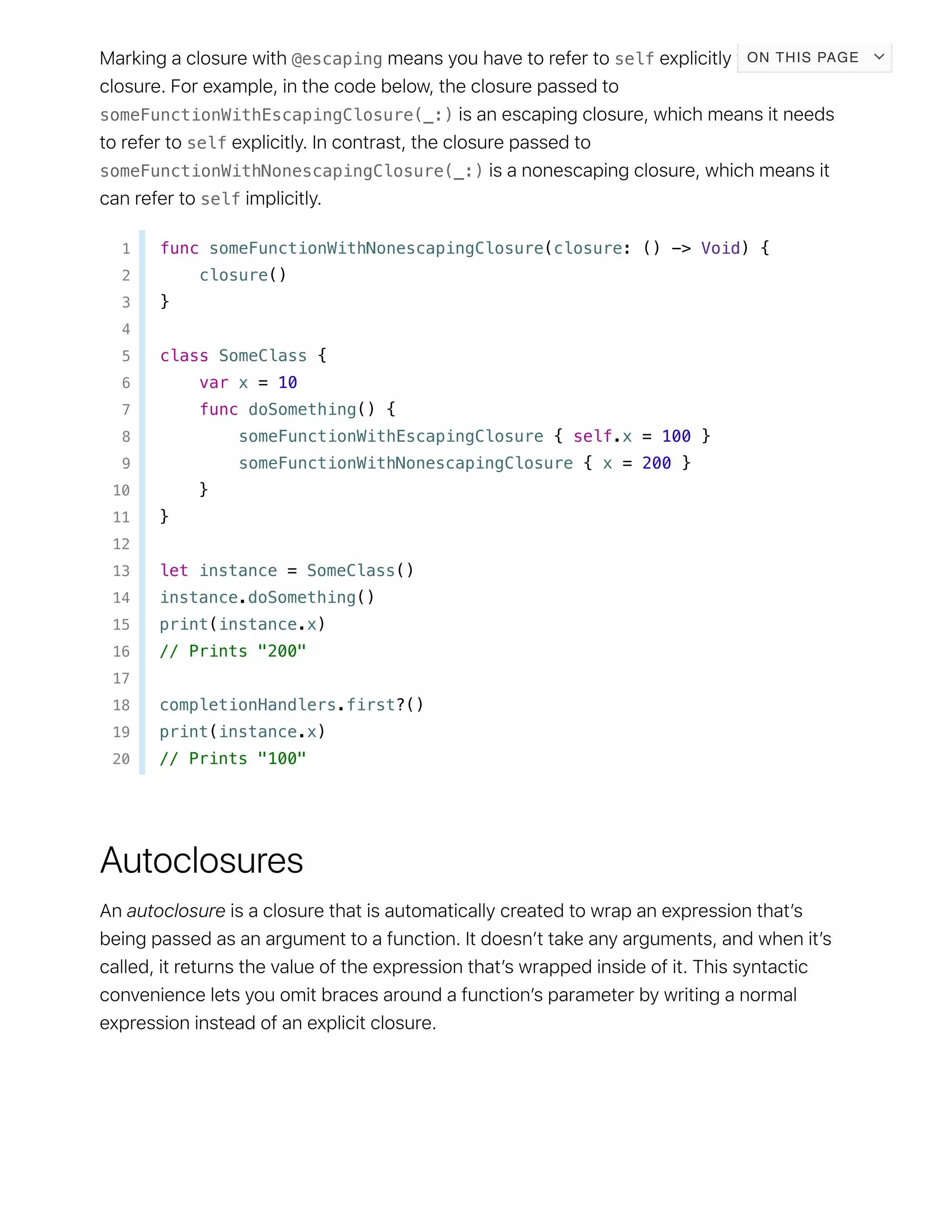 @escaping self
someFunctionWithEscapingClosure(_:)
self
someFunctionWithNonescapingClosure(_:)
self
1 func someFunctionWithNonescapingClosure(closure: () -> Void) {
2 closure()
3 }
4
5 class SomeClass {
6 var x = 10
7 func doSomething() {
8 someFunctionWithEscapingClosure { self.x = 100 }
9 someFunctionWithNonescapingClosure { x = 200 }
10 }
11 }
12
13 let instance = SomeClass()
14 instance.doSomething()
15 print(instance.x)
16 // Prints "200"
17
18 completionHandlers.first?()
19 print(instance.x)
20 // Prints "100"
ON THIS PAGE
 