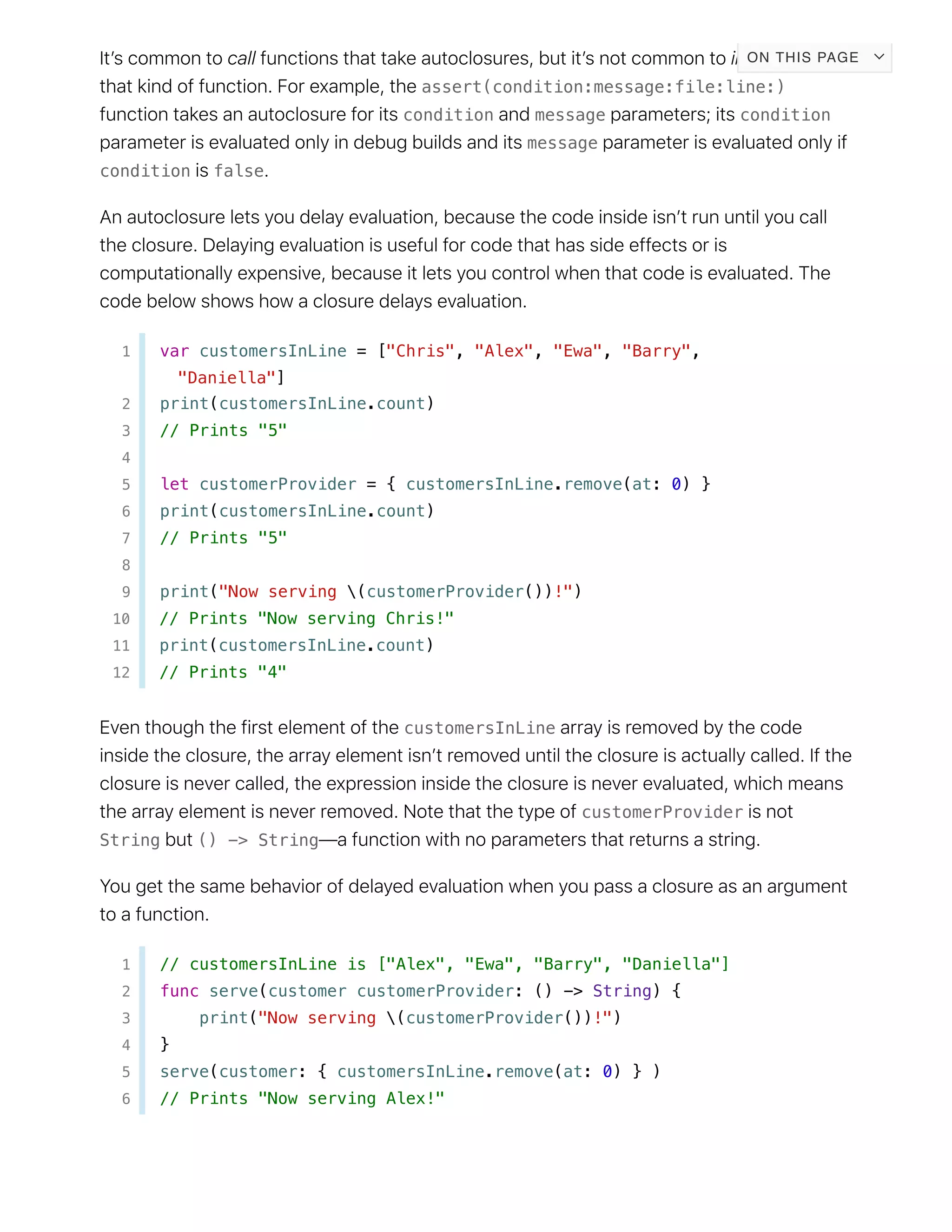 assert(condition:message:file:line:)
condition message condition
message
condition false
1 var customersInLine = ["Chris", "Alex", "Ewa", "Barry",
"Daniella"]
2 print(customersInLine.count)
3 // Prints "5"
4
5 let customerProvider = { customersInLine.remove(at: 0) }
6 print(customersInLine.count)
7 // Prints "5"
8
9 print("Now serving (customerProvider())!")
10 // Prints "Now serving Chris!"
11 print(customersInLine.count)
12 // Prints "4"
customersInLine
customerProvider
String () -> String
1 // customersInLine is ["Alex", "Ewa", "Barry", "Daniella"]
2 func serve(customer customerProvider: () -> String) {
3 print("Now serving (customerProvider())!")
4 }
5 serve(customer: { customersInLine.remove(at: 0) } )
6 // Prints "Now serving Alex!"
ON THIS PAGE
 