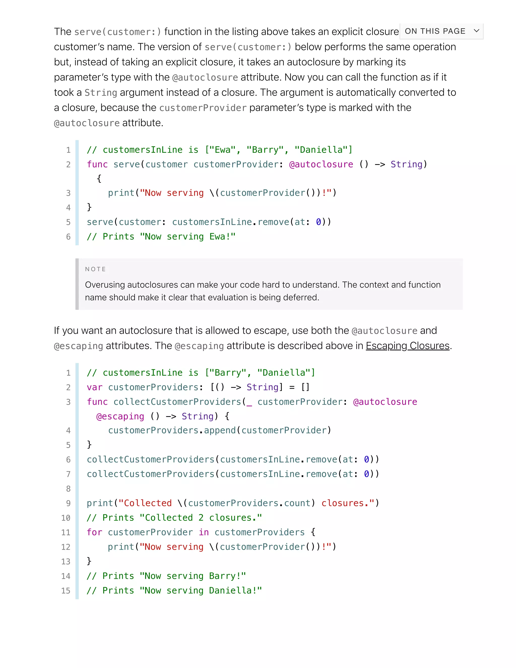 serve(customer:)
serve(customer:)
@autoclosure
String
customerProvider
@autoclosure
1 // customersInLine is ["Ewa", "Barry", "Daniella"]
2 func serve(customer customerProvider: @autoclosure () -> String)
{
3 print("Now serving (customerProvider())!")
4 }
5 serve(customer: customersInLine.remove(at: 0))
6 // Prints "Now serving Ewa!"
@autoclosure
@escaping @escaping
1 // customersInLine is ["Barry", "Daniella"]
2 var customerProviders: [() -> String] = []
3 func collectCustomerProviders(_ customerProvider: @autoclosure
@escaping () -> String) {
4 customerProviders.append(customerProvider)
5 }
6 collectCustomerProviders(customersInLine.remove(at: 0))
7 collectCustomerProviders(customersInLine.remove(at: 0))
8
9 print("Collected (customerProviders.count) closures.")
10 // Prints "Collected 2 closures."
11 for customerProvider in customerProviders {
12 print("Now serving (customerProvider())!")
13 }
14 // Prints "Now serving Barry!"
15 // Prints "Now serving Daniella!"
ON THIS PAGE
 
