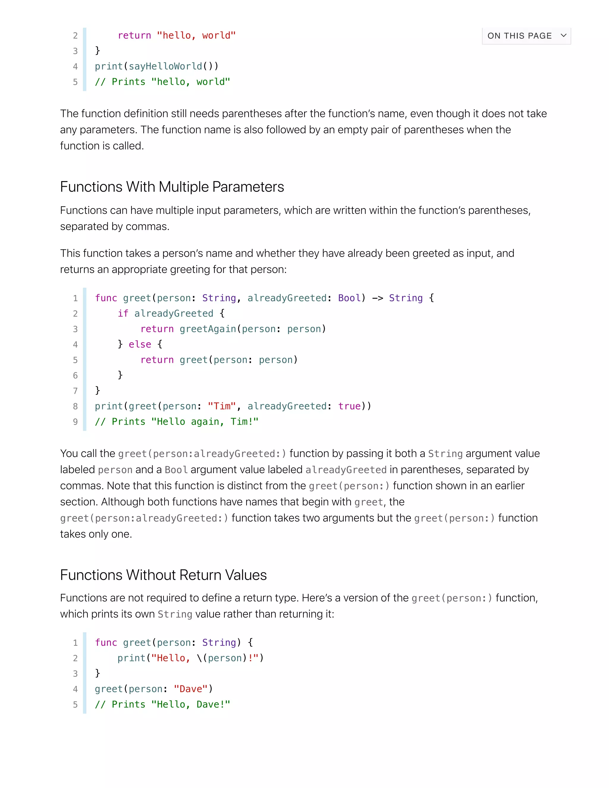 2 return "hello, world"
3 }
4 print(sayHelloWorld())
5 // Prints "hello, world"
1 func greet(person: String, alreadyGreeted: Bool) -> String {
2 if alreadyGreeted {
3 return greetAgain(person: person)
4 } else {
5 return greet(person: person)
6 }
7 }
8 print(greet(person: "Tim", alreadyGreeted: true))
9 // Prints "Hello again, Tim!"
greet(person:alreadyGreeted:) String
person Bool alreadyGreeted
greet(person:)
greet
greet(person:alreadyGreeted:) greet(person:)
greet(person:)
String
1 func greet(person: String) {
2 print("Hello, (person)!")
3 }
4 greet(person: "Dave")
5 // Prints "Hello, Dave!"
ON THIS PAGE
 