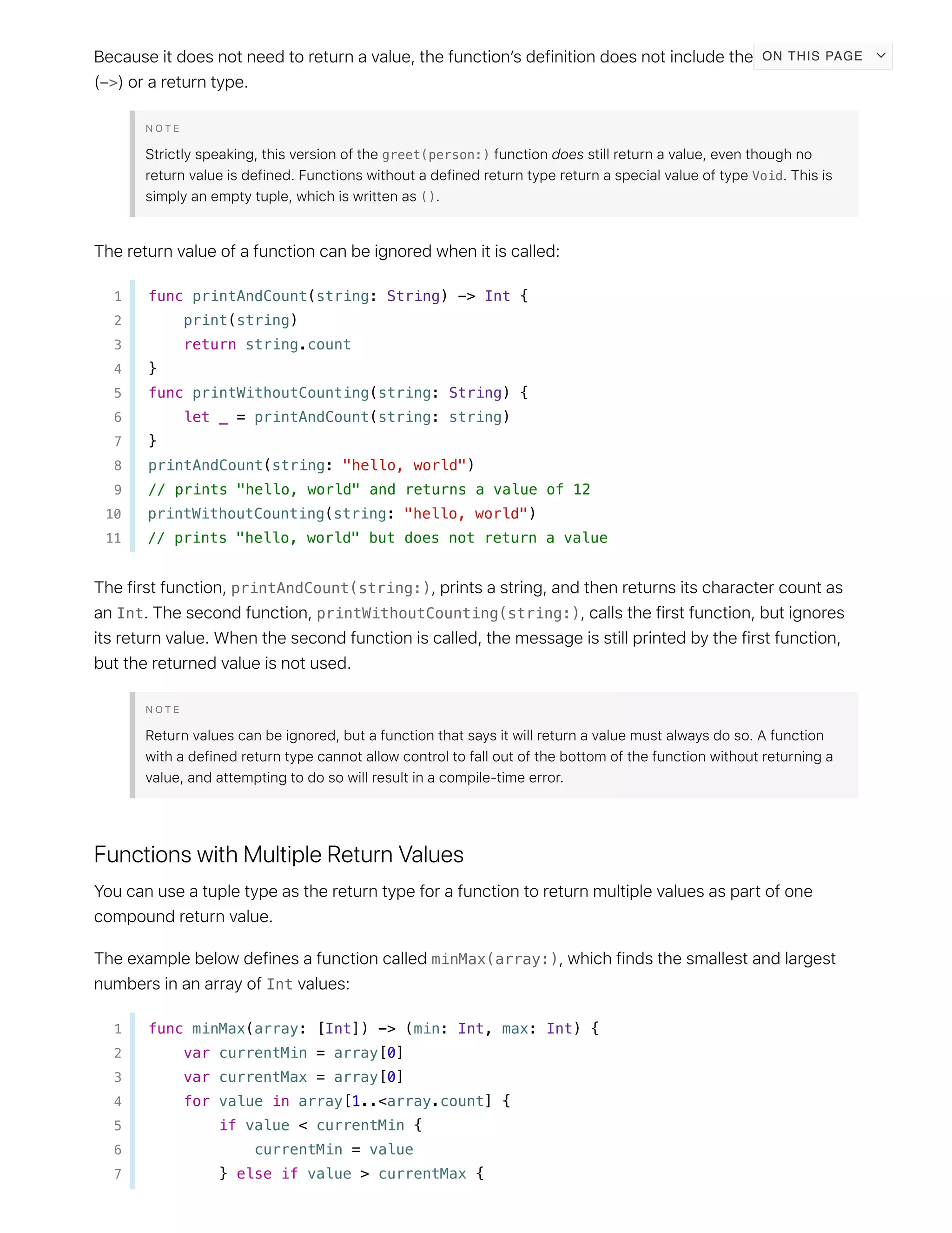 ->
greet(person:)
Void
()
1 func printAndCount(string: String) -> Int {
2 print(string)
3 return string.count
4 }
5 func printWithoutCounting(string: String) {
6 let _ = printAndCount(string: string)
7 }
8 printAndCount(string: "hello, world")
9 // prints "hello, world" and returns a value of 12
10 printWithoutCounting(string: "hello, world")
11 // prints "hello, world" but does not return a value
printAndCount(string:)
Int printWithoutCounting(string:)
minMax(array:)
Int
1 func minMax(array: [Int]) -> (min: Int, max: Int) {
2 var currentMin = array[0]
3 var currentMax = array[0]
4 for value in array[1..<array.count] {
5 if value < currentMin {
6 currentMin = value
7 } else if value > currentMax {
ON THIS PAGE
 