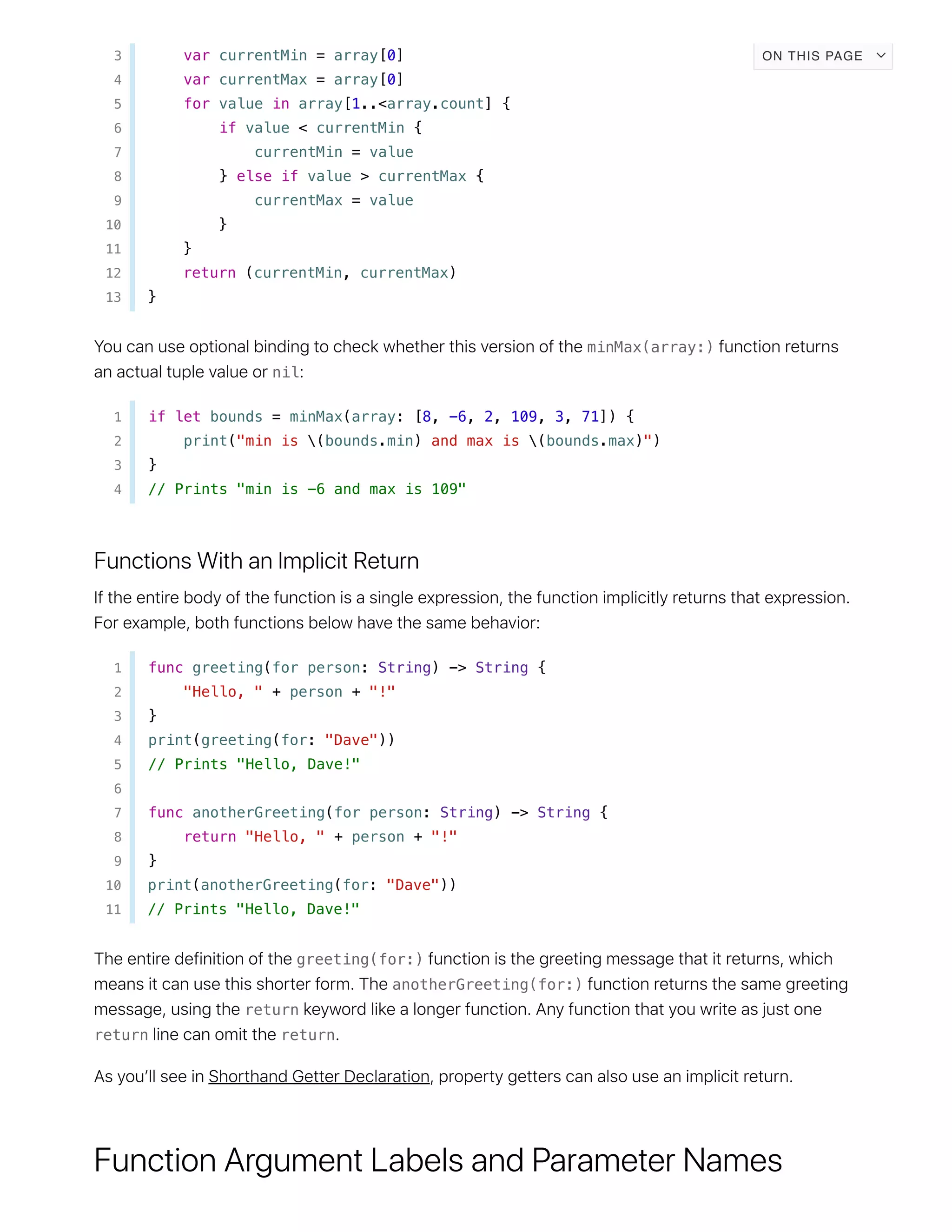 3 var currentMin = array[0]
4 var currentMax = array[0]
5 for value in array[1..<array.count] {
6 if value < currentMin {
7 currentMin = value
8 } else if value > currentMax {
9 currentMax = value
10 }
11 }
12 return (currentMin, currentMax)
13 }
minMax(array:)
nil
1 if let bounds = minMax(array: [8, -6, 2, 109, 3, 71]) {
2 print("min is (bounds.min) and max is (bounds.max)")
3 }
4 // Prints "min is -6 and max is 109"
1 func greeting(for person: String) -> String {
2 "Hello, " + person + "!"
3 }
4 print(greeting(for: "Dave"))
5 // Prints "Hello, Dave!"
6
7 func anotherGreeting(for person: String) -> String {
8 return "Hello, " + person + "!"
9 }
10 print(anotherGreeting(for: "Dave"))
11 // Prints "Hello, Dave!"
greeting(for:)
anotherGreeting(for:)
return
return return
ON THIS PAGE
 
