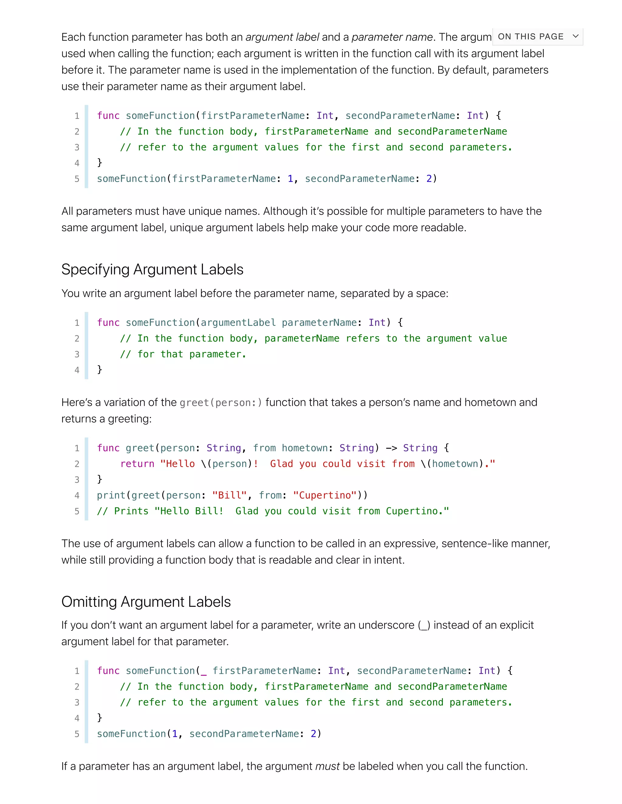 1 func someFunction(firstParameterName: Int, secondParameterName: Int) {
2 // In the function body, firstParameterName and secondParameterName
3 // refer to the argument values for the first and second parameters.
4 }
5 someFunction(firstParameterName: 1, secondParameterName: 2)
1 func someFunction(argumentLabel parameterName: Int) {
2 // In the function body, parameterName refers to the argument value
3 // for that parameter.
4 }
greet(person:)
1 func greet(person: String, from hometown: String) -> String {
2 return "Hello (person)! Glad you could visit from (hometown)."
3 }
4 print(greet(person: "Bill", from: "Cupertino"))
5 // Prints "Hello Bill! Glad you could visit from Cupertino."
_
1 func someFunction(_ firstParameterName: Int, secondParameterName: Int) {
2 // In the function body, firstParameterName and secondParameterName
3 // refer to the argument values for the first and second parameters.
4 }
5 someFunction(1, secondParameterName: 2)
ON THIS PAGE
 