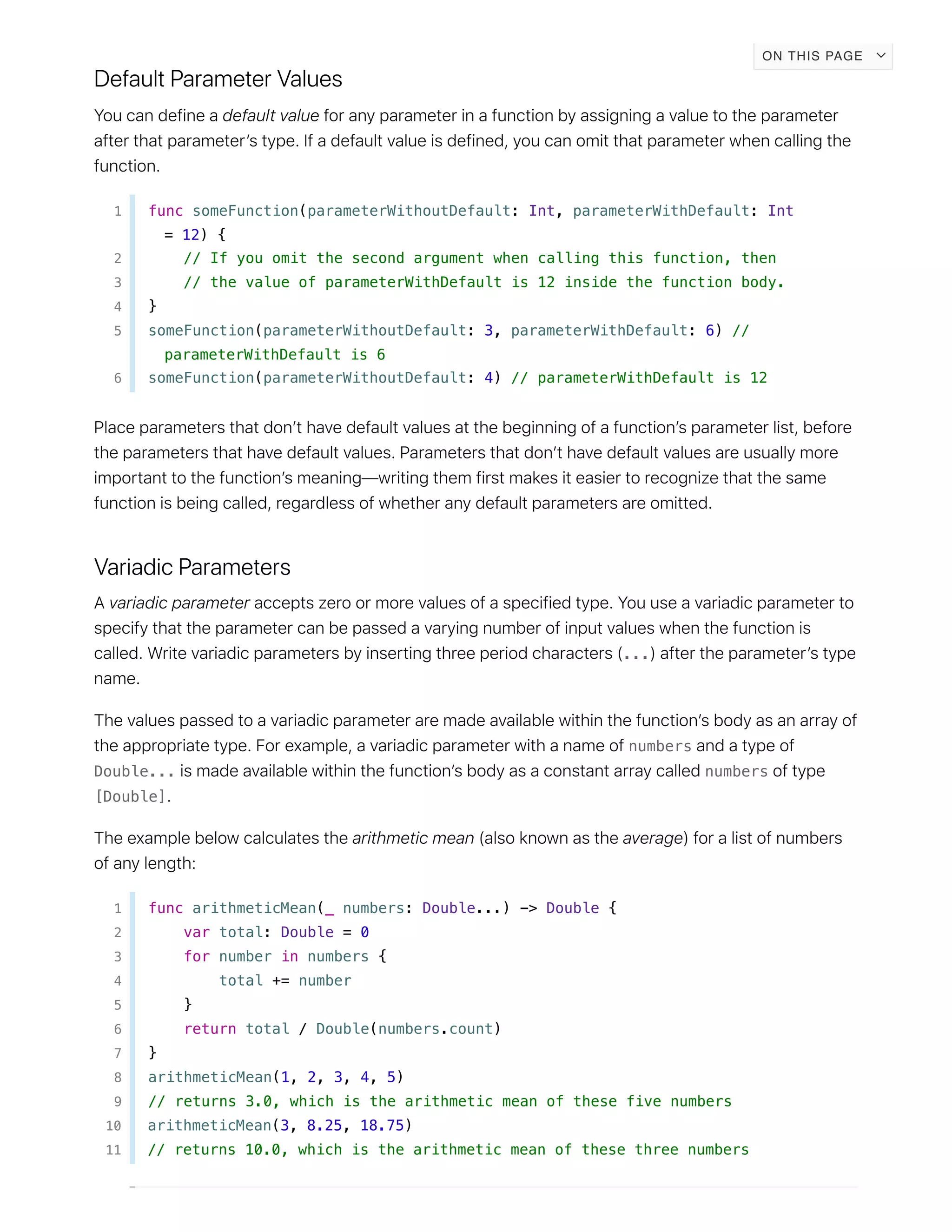 1 func someFunction(parameterWithoutDefault: Int, parameterWithDefault: Int
= 12) {
2 // If you omit the second argument when calling this function, then
3 // the value of parameterWithDefault is 12 inside the function body.
4 }
5 someFunction(parameterWithoutDefault: 3, parameterWithDefault: 6) //
parameterWithDefault is 6
6 someFunction(parameterWithoutDefault: 4) // parameterWithDefault is 12
...
numbers
Double... numbers
[Double]
1 func arithmeticMean(_ numbers: Double...) -> Double {
2 var total: Double = 0
3 for number in numbers {
4 total += number
5 }
6 return total / Double(numbers.count)
7 }
8 arithmeticMean(1, 2, 3, 4, 5)
9 // returns 3.0, which is the arithmetic mean of these five numbers
10 arithmeticMean(3, 8.25, 18.75)
11 // returns 10.0, which is the arithmetic mean of these three numbers
ON THIS PAGE
 