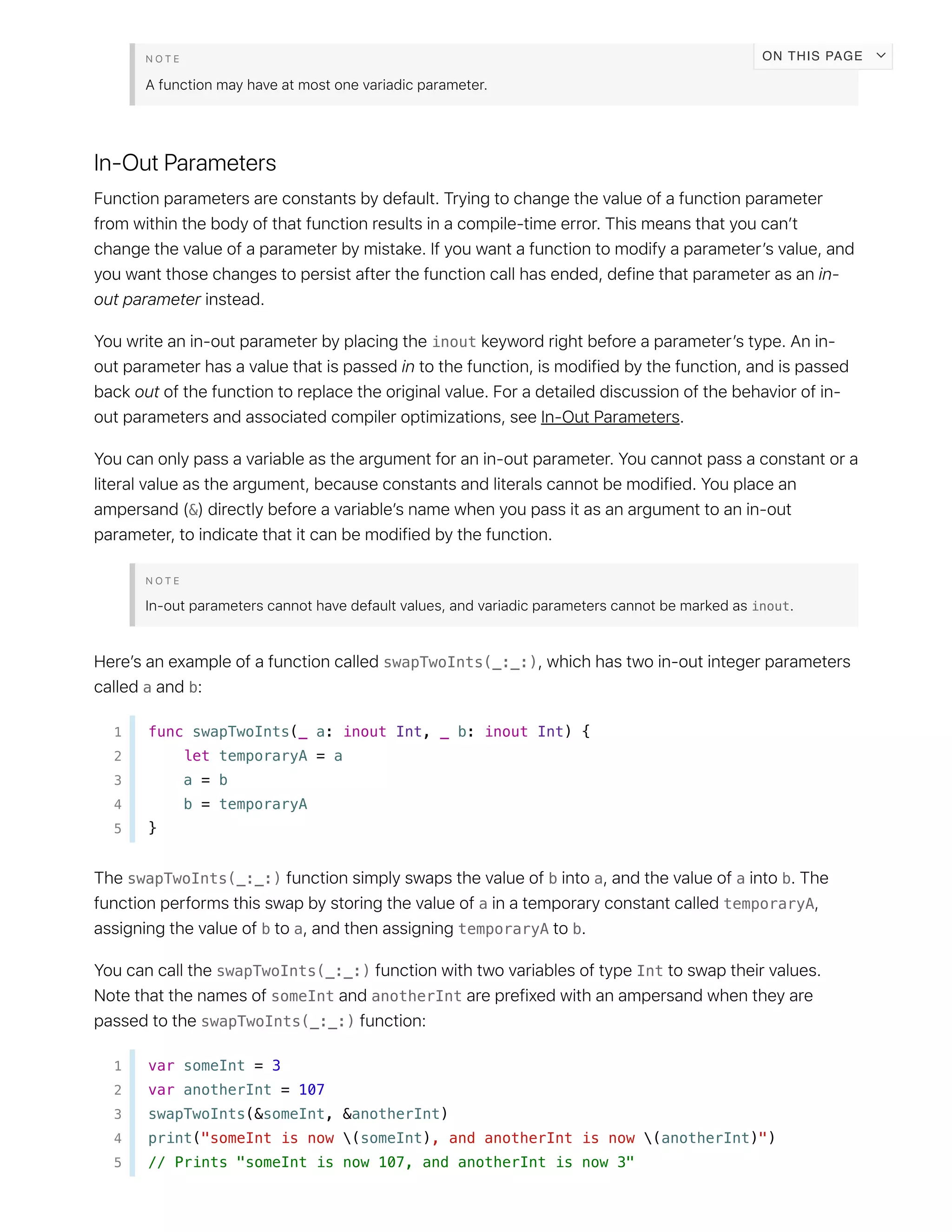 inout
&
inout
swapTwoInts(_:_:)
a b
1 func swapTwoInts(_ a: inout Int, _ b: inout Int) {
2 let temporaryA = a
3 a = b
4 b = temporaryA
5 }
swapTwoInts(_:_:) b a a b
a temporaryA
b a temporaryA b
swapTwoInts(_:_:) Int
someInt anotherInt
swapTwoInts(_:_:)
1 var someInt = 3
2 var anotherInt = 107
3 swapTwoInts(&someInt, &anotherInt)
4 print("someInt is now (someInt), and anotherInt is now (anotherInt)")
5 // Prints "someInt is now 107, and anotherInt is now 3"
ON THIS PAGE
 