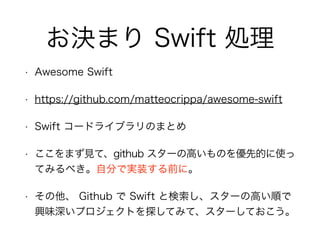お決まり Swift 処理
• Awesome Swift
• https://github.com/matteocrippa/awesome-swift
• Swift コードライブラリのまとめ
• ここをまず見て、github スターの高いものを優先的に使っ
てみるべき。自分で実装する前に。
• その他、 Github で Swift と検索し、スターの高い順で
興味深いプロジェクトを探してみて、スターしておこう。
 