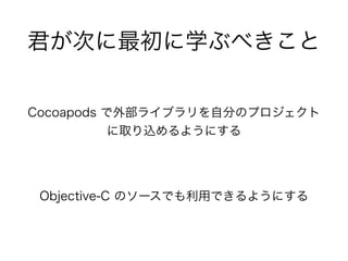 君が次に最初に学ぶべきこと
Cocoapods で外部ライブラリを自分のプロジェクト
に取り込めるようにする
Objective-C のソースでも利用できるようにする
 