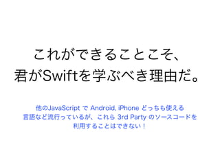 これができることこそ、
君がSwiftを学ぶべき理由だ。
他のJavaScript で Android, iPhone どっちも使える
言語など流行っているが、これら 3rd Party のソースコードを
利用することはできない！
 