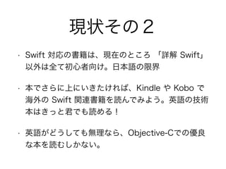 現状その２
• Swift 対応の書籍は、現在のところ 「詳解 Swift」
以外は全て初心者向け。日本語の限界
• 本でさらに上にいきたければ、Kindle や Kobo で
海外の Swift 関連書籍を読んでみよう。英語の技術
本はきっと君でも読める！
• 英語がどうしても無理なら、Objective-Cでの優良
な本を読むしかない。
 