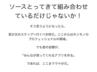 ソースとってきて組み合わせ
ているだけじゃないか！
そう思うようになったら、
君が次のステップへ行くべき時だ。ここからはホンモノの
プロフェッショナルの領域。
でも君の目標が、
「みんなが使ってくれるアプリを作る」
であれば、ここまでで十分だ。
 