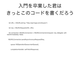 入門を卒業した君は
きっとこのコードを書くだろう
let URL = NSURL(string: http://api.hoge.com/list.json )
let req = NSURLRequest(URL: URL)
let connection: NSURLConnection = NSURLConnection(request: req, delegate: self,
startImmediately: false)
NSURLConnection.sendAsynchronousRequest(Req,
queue: NSOperationQueue.mainQueue(),
completionHandler: self.fetchResponse)
 