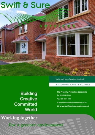 Swift and Sure Services Limited




                        The Property Protection Specialists
       Building         Tel: 020 8594 6135

       Creative         Fax: 020 8594 4789

                        E: enquries@swiftandsureservices.co.uk
     Committed          W: www.swiftandsureservices.co.uk

         World
Working together
  For a greener environment
 
