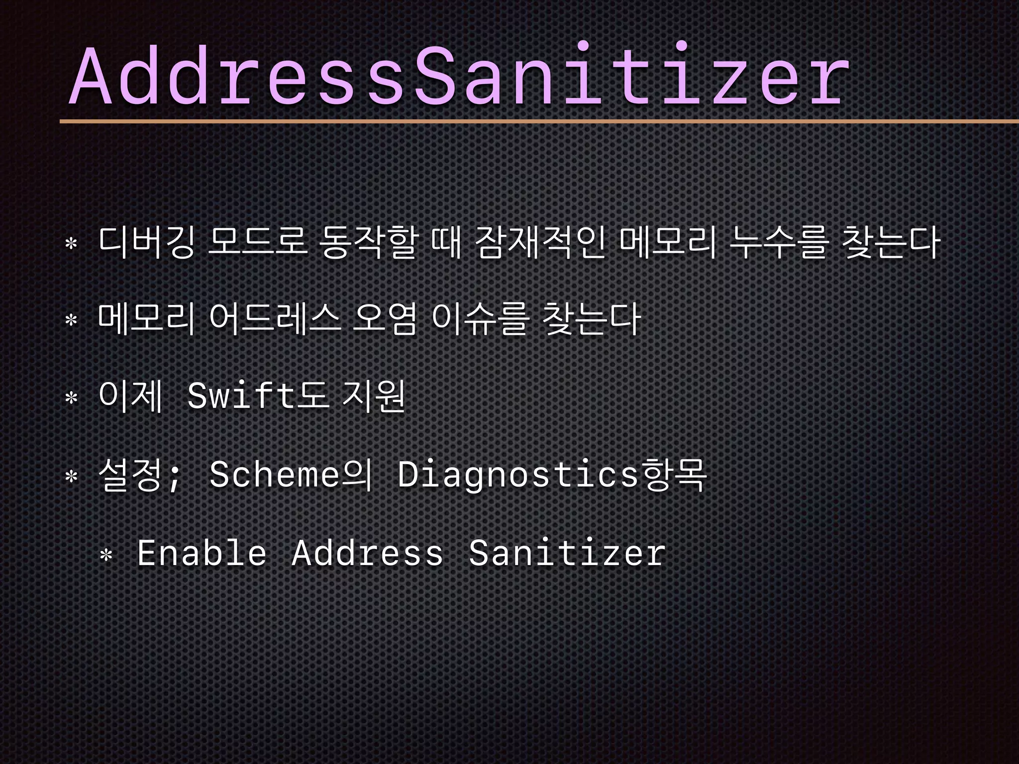 AddressSanitizer
디버깅 모드로 동작할 때 잠재적인 메모리 누수를 찾는다
메모리 어드레스 오염 이슈를 찾는다
이제 Swift도 지원
설정; Scheme의 Diagnostics항목
Enable Address Sanitizer
 