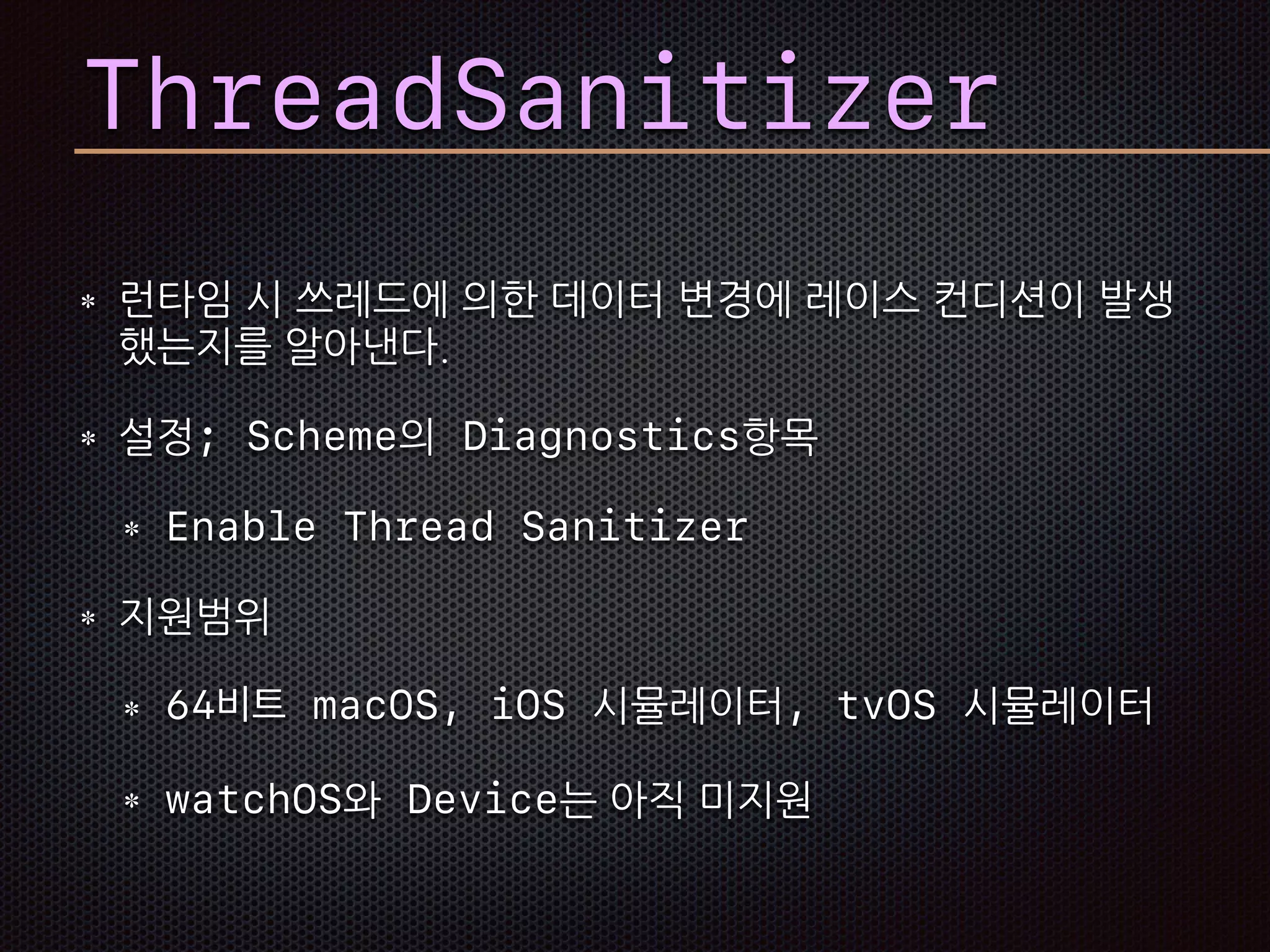 런타임 시 쓰레드에 의한 데이터 변경에 레이스 컨디션이 발생
했는지를 알아낸다.
설정; Scheme의 Diagnostics항목
Enable Thread Sanitizer
지원범위
64비트 macOS, iOS 시뮬레이터, tvOS 시뮬레이터
watchOS와 Device는 아직 미지원
ThreadSanitizer
 