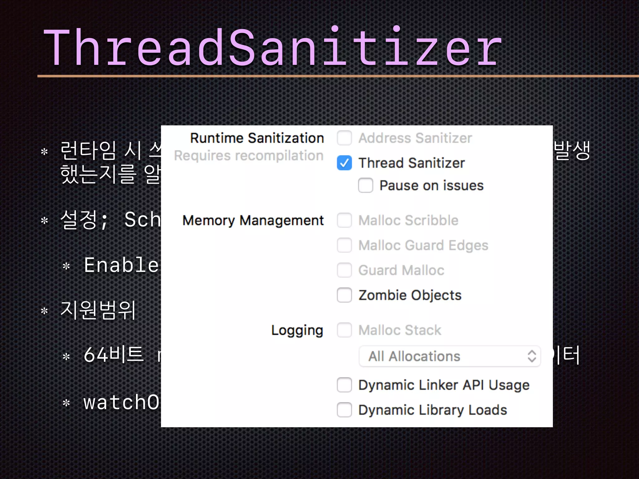 런타임 시 쓰레드에 의한 데이터 변경에 레이스 컨디션이 발생
했는지를 알아낸다.
설정; Scheme의 Diagnostics항목
Enable Thread Sanitizer
지원범위
64비트 macOS, iOS 시뮬레이터, tvOS 시뮬레이터
watchOS와 Device는 아직 미지원
ThreadSanitizer
 