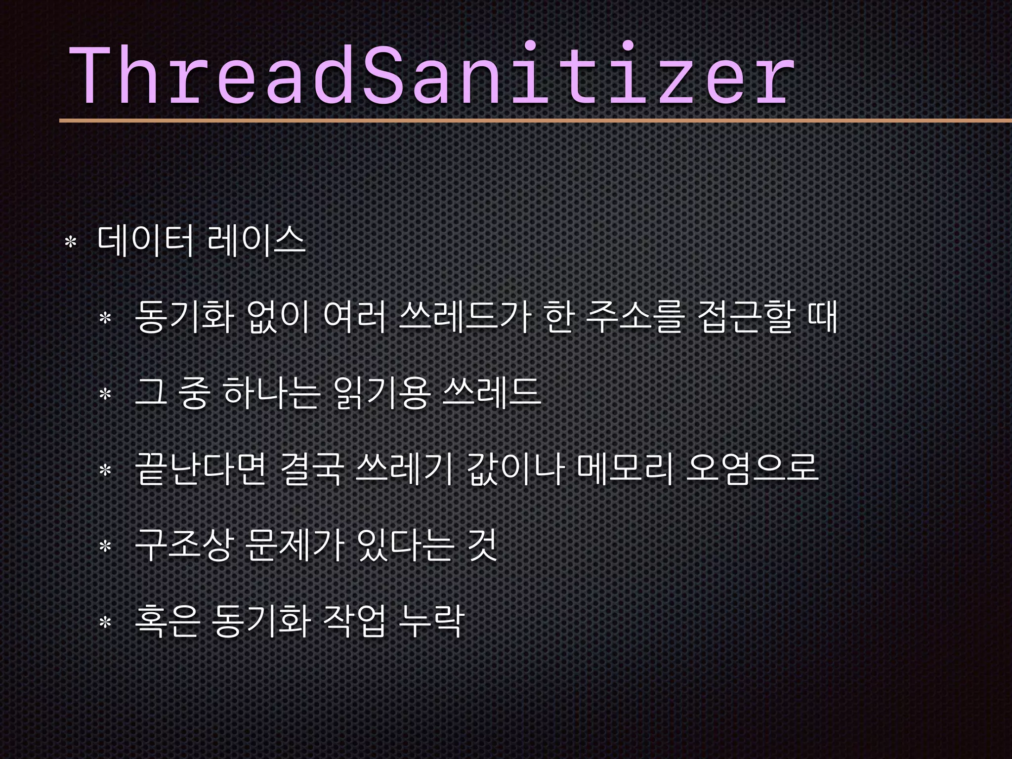 데이터 레이스
동기화 없이 여러 쓰레드가 한 주소를 접근할 때
그 중 하나는 읽기용 쓰레드
끝난다면 결국 쓰레기 값이나 메모리 오염으로
구조상 문제가 있다는 것
혹은 동기화 작업 누락
ThreadSanitizer
 