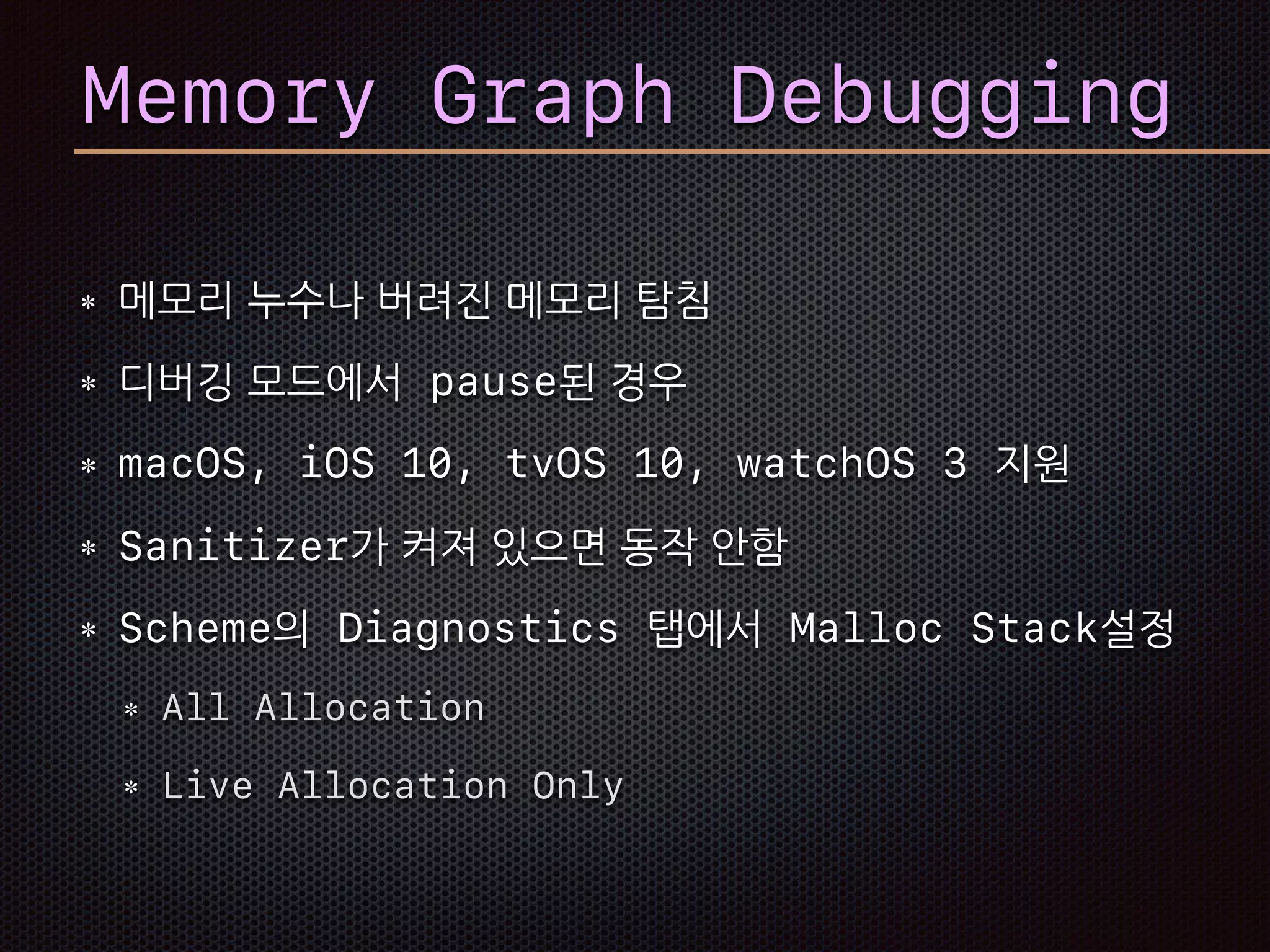Memory Graph Debugging
메모리 누수나 버려진 메모리 탐침
디버깅 모드에서 pause된 경우
macOS, iOS 10, tvOS 10, watchOS 3 지원
Sanitizer가 켜져 있으면 동작 안함
Scheme의 Diagnostics 탭에서 Malloc Stack설정
All Allocation
Live Allocation Only
 