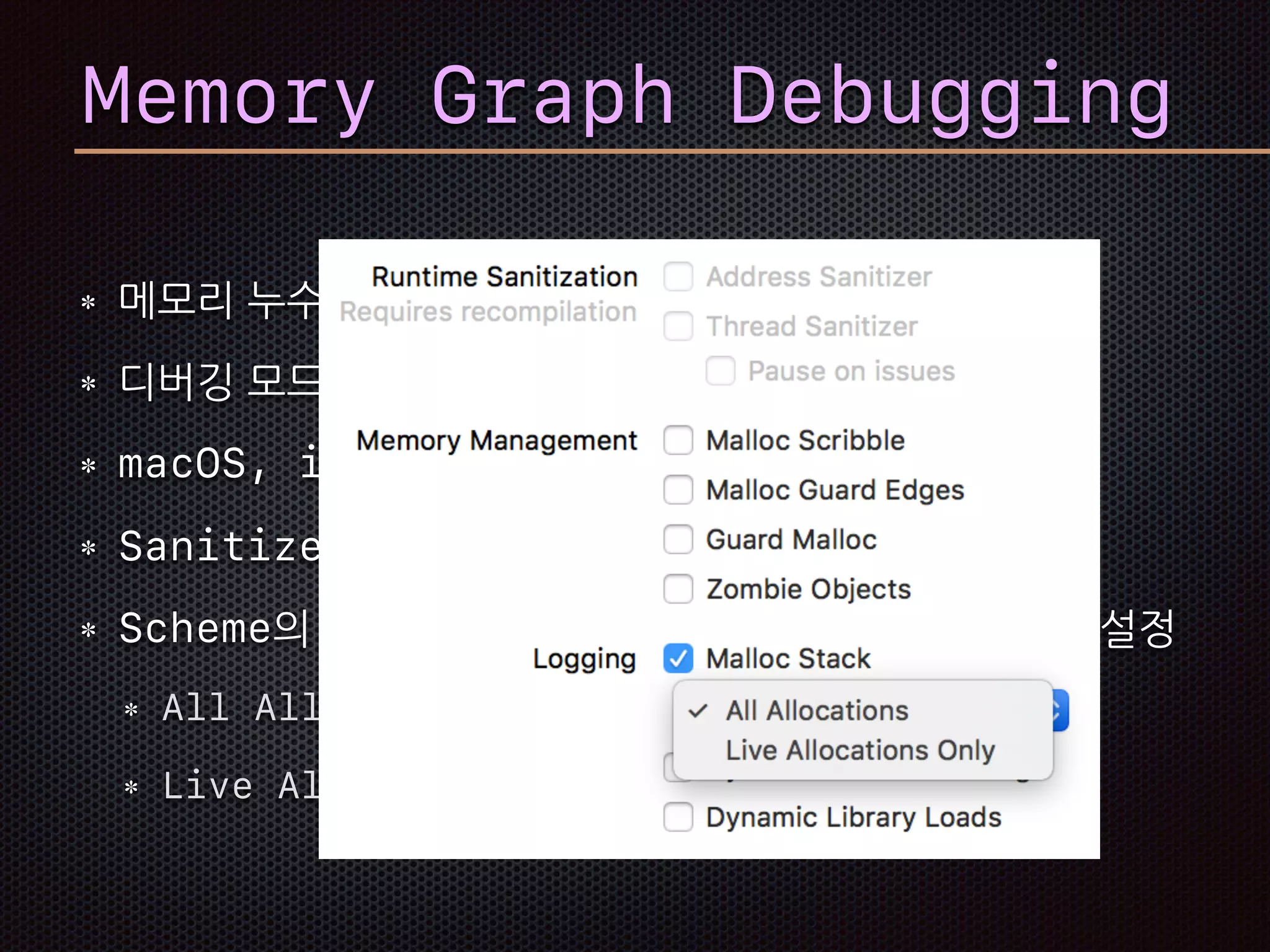 메모리 누수나 버려진 메모리 탐침
디버깅 모드에서 pause된 경우
macOS, iOS 10, tvOS 10, watchOS 3 지원
Sanitizer가 켜져 있으면 동작 안함
Scheme의 Diagnostics 탭에서 Malloc Stack설정
All Allocation
Live Allocation Only
Memory Graph Debugging
 