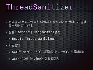 런타임 시 쓰레드에 의한 데이터 변경에 레이스 컨디션이 발생
했는지를 알아낸다.
설정; Scheme의 Diagnostics항목
Enable Thread Sanitizer
지원범위
64비트 macOS, iOS 시뮬레이터, tvOS 시뮬레이터
watchOS와 Device는 아직 미지원
ThreadSanitizer
 