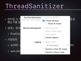 런타임 시 쓰레드에 의한 데이터 변경에 레이스 컨디션이 발생
했는지를 알아낸다.
설정; Scheme의 Diagnostics항목
Enable Thread Sanitizer
지원범위
64비트 macOS, iOS 시뮬레이터, tvOS 시뮬레이터
watchOS와 Device는 아직 미지원
ThreadSanitizer
 