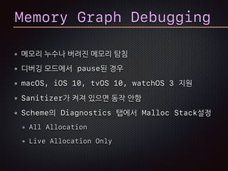 Memory Graph Debugging
메모리 누수나 버려진 메모리 탐침
디버깅 모드에서 pause된 경우
macOS, iOS 10, tvOS 10, watchOS 3 지원
Sanitizer가 켜져 있으면 동작 안함
Scheme의 Diagnostics 탭에서 Malloc Stack설정
All Allocation
Live Allocation Only
 