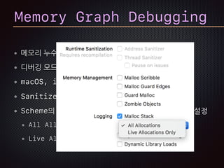 메모리 누수나 버려진 메모리 탐침
디버깅 모드에서 pause된 경우
macOS, iOS 10, tvOS 10, watchOS 3 지원
Sanitizer가 켜져 있으면 동작 안함
Scheme의 Diagnostics 탭에서 Malloc Stack설정
All Allocation
Live Allocation Only
Memory Graph Debugging
 