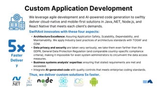We leverage agile development and AI-powered code generation to swiftly
deliver cloud-native and mobile-first solutions in Java,.NET, Node.js, and
React Native that meets each client's demands.
SwiftAnt innovates with these four aspects:
• Architecture Excellence: Assuring Application Safety, Scalability, Dependability, and
Maintainability. We apply Industry best practices of architecture standards with TOGAF and
CDM.
• Data privacy and security are taken very seriously; we take them even farther than the
GDPR, General Data Protection Regulation (and comparable country-specific compliance
criteria), making it impossible for even system administrators to circumvent the data access
measures.
• Business systems analysts’ expertise: ensuring that stated requirements are met and
exceeded.
• Integrate AI-generated code with quality controls that meets enterprise coding standards.
Thus, we deliver custom solutions 5x faster.
Custom Application Development
Faster
Deliver
y
 