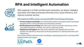 We implement RPA using a successful ROI-maximizing technique.
• Process Analysis and Design: Our professionals analyze and design business processes
alongside clients to find automation and optimization potential.
• Bot Development and Testing: We build custom bots to automate monotonous chores
using agile development methods. Our bots are rigorously tested.
• Deployment and Support: We help clients implement and integrate bots into their
systems and operations. We provide continuing assistance for optimal performance and
maintenance.
Our UI Path and Microsoft automation knowledge, ongoing improvement, and unique RPA
implementation set us apart.
RPA and Intelligent Automation
With expertise in UI Path and Microsoft automation, we deliver Intelligent
automation that helps businesses eliminate errors, boost efficiency, and
improve customer service.
 