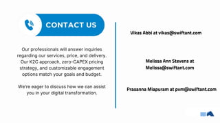 Our professionals will answer inquiries
regarding our services, price, and delivery.
Our K2C approach, zero-CAPEX pricing
strategy, and customizable engagement
options match your goals and budget.
We're eager to discuss how we can assist
you in your digital transformation.
Melissa Ann Stevens at
Melissa@swiftant.com
Prasanna Miapuram at pvm@swiftant.com
Vikas Abbi at vikas@swiftant.com
 