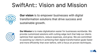 SwiftAnt:: Vision and Mission
Our vision is to empower businesses with digital
transformation solutions that drive success and
sustainable growth.
Our Mission is to make digitalization easier for businesses worldwide. We
provide customized solutions with cutting-edge tech that help our clients
optimize their operations, reduce expenses, and grow. We are committed
to assisting our clients in achieving their digital transformation goals faster
and more efficiently than ever before, with a focus on proven techniques.
 