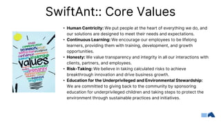 SwiftAnt:: Core Values
• Human Centricity: We put people at the heart of everything we do, and
our solutions are designed to meet their needs and expectations.
• Continuous Learning: We encourage our employees to be lifelong
learners, providing them with training, development, and growth
opportunities.
• Honesty: We value transparency and integrity in all our interactions with
clients, partners, and employees.
• Risk-Taking: We believe in taking calculated risks to achieve
breakthrough innovation and drive business growth.
• Education for the Underprivileged and Environmental Stewardship:
We are committed to giving back to the community by sponsoring
education for underprivileged children and taking steps to protect the
environment through sustainable practices and initiatives.
 