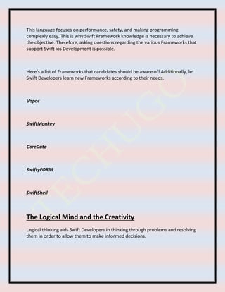 This language focuses on performance, safety, and making programming
complexly easy. This is why Swift Framework knowledge is necessary to achieve
the objective. Therefore, asking questions regarding the various Frameworks that
support Swift ios Development is possible.
Here’s a list of Frameworks that candidates should be aware of! Additionally, let
Swift Developers learn new Frameworks according to their needs.
Vapor
SwiftMonkey
CoreData
SwiftyFORM
SwiftShell
The Logical Mind and the Creativity
Logical thinking aids Swift Developers in thinking through problems and resolving
them in order to allow them to make informed decisions.
 