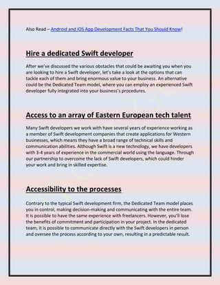 Also Read – Android and iOS App Development Facts That You Should Know!
Hire a dedicated Swift developer
After we’ve discussed the various obstacles that could be awaiting you when you
are looking to hire a Swift developer, let’s take a look at the options that can
tackle each of them and bring enormous value to your business. An alternative
could be the Dedicated Team model, where you can employ an experienced Swift
developer fully integrated into your business’s procedures.
Access to an array of Eastern European tech talent
Many Swift developers we work with have several years of experience working as
a member of Swift development companies that create applications for Western
businesses, which means they have a broad range of technical skills and
communication abilities. Although Swift is a new technology, we have developers
with 3-4 years of experience in the commercial world using the language. Through
our partnership to overcome the lack of Swift developers, which could hinder
your work and bring in skilled expertise.
Accessibility to the processes
Contrary to the typical Swift development firm, the Dedicated Team model places
you in control, making decision-making and communicating with the entire team.
It is possible to have the same experience with freelancers. However, you’ll lose
the benefits of commitment and participation in your project. In the dedicated
team, it is possible to communicate directly with the Swift developers in person
and oversee the process according to your own, resulting in a predictable result.
 
