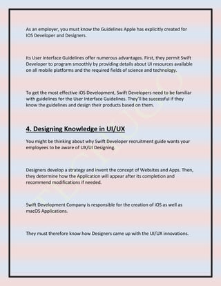 As an employer, you must know the Guidelines Apple has explicitly created for
IOS Developer and Designers.
Its User Interface Guidelines offer numerous advantages. First, they permit Swift
Developer to program smoothly by providing details about UI resources available
on all mobile platforms and the required fields of science and technology.
To get the most effective iOS Development, Swift Developers need to be familiar
with guidelines for the User Interface Guidelines. They’ll be successful if they
know the guidelines and design their products based on them.
4. Designing Knowledge in UI/UX
You might be thinking about why Swift Developer recruitment guide wants your
employees to be aware of UX/UI Designing.
Designers develop a strategy and invent the concept of Websites and Apps. Then,
they determine how the Application will appear after its completion and
recommend modifications if needed.
Swift Development Company is responsible for the creation of iOS as well as
macOS Applications.
They must therefore know how Designers came up with the UI/UX innovations.
 