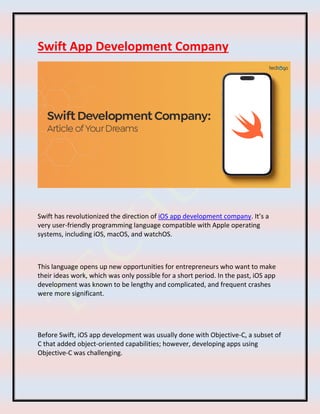 Swift App Development Company
Swift has revolutionized the direction of iOS app development company. It’s a
very user-friendly programming language compatible with Apple operating
systems, including iOS, macOS, and watchOS.
This language opens up new opportunities for entrepreneurs who want to make
their ideas work, which was only possible for a short period. In the past, iOS app
development was known to be lengthy and complicated, and frequent crashes
were more significant.
Before Swift, iOS app development was usually done with Objective-C, a subset of
C that added object-oriented capabilities; however, developing apps using
Objective-C was challenging.
 